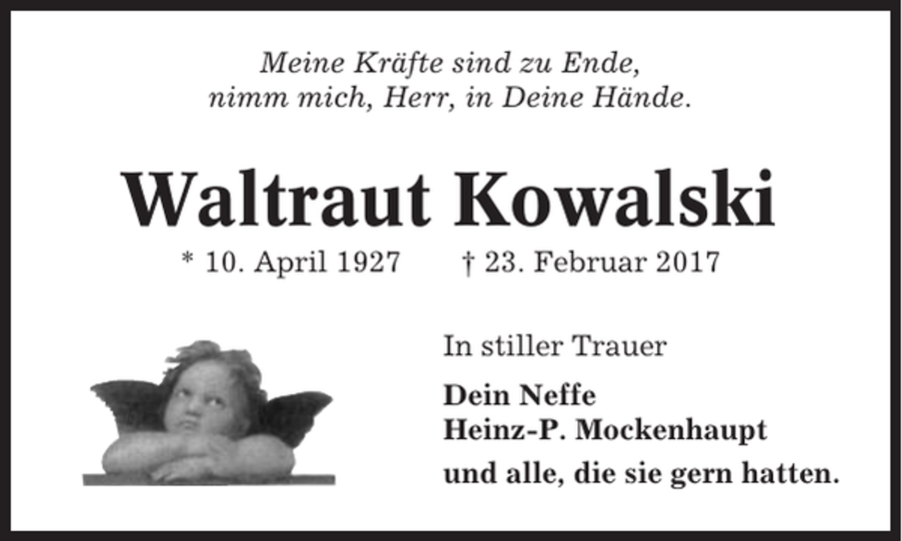 <p>Meine Kräfte sind zu Ende,<br />nimm mich, Herr, in Deine Hände.</p><p>Waltraut Kowalski<br />* 10. April 1927</p><p>† 23. Februar 2017<br />In stiller Trauer<br />Dein Neffe<br />Heinz-P. Mockenhaupt<br />und alle, die sie gern hatten.</p>