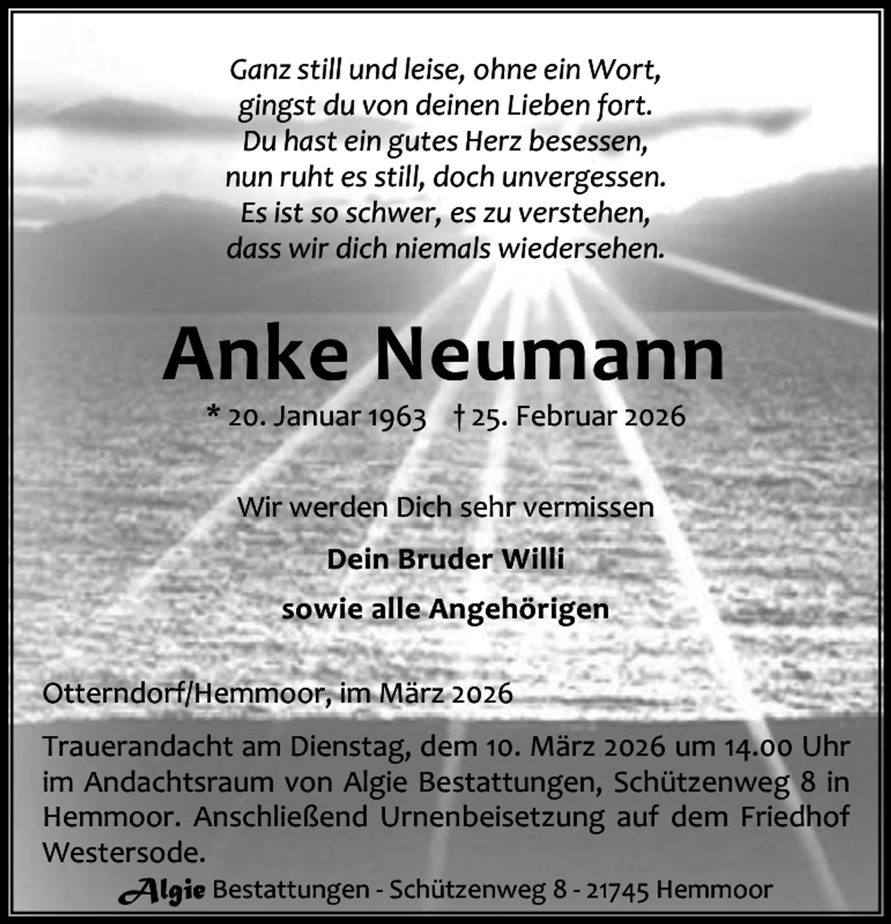 <p>Ganz still und leise, ohne ein Wort,<br />gingst du von deinen Lieben fort.<br />Du hast ein gutes Herz besessen,<br />nun ruht es still, doch unvergessen.<br />Es ist so schwer, es zu verstehen,<br />dass wir dich niemals wiedersehen.</p><p>Anke Neumann<br />* 20. Januar 1963 † 25. Februar 2026<br />Wir werden Dich sehr vermissen<br />Dein Bruder Willi<br />sowie alle Angehörigen<br />Otterndorf/Hemmoor, im März 2026<br />Trauerandacht am Dienstag, dem 10. März 2026 um 14.00 Uhr<br />im Andachtsraum von Algie Bestattungen, Schützenweg 8 in<br />Hemmoor. Anschließend Urnenbeisetzung auf dem Friedhof<br />Westersode.<br />Algie Bestattungen - Schützenweg 8 - 21745 Hemmoor</p>