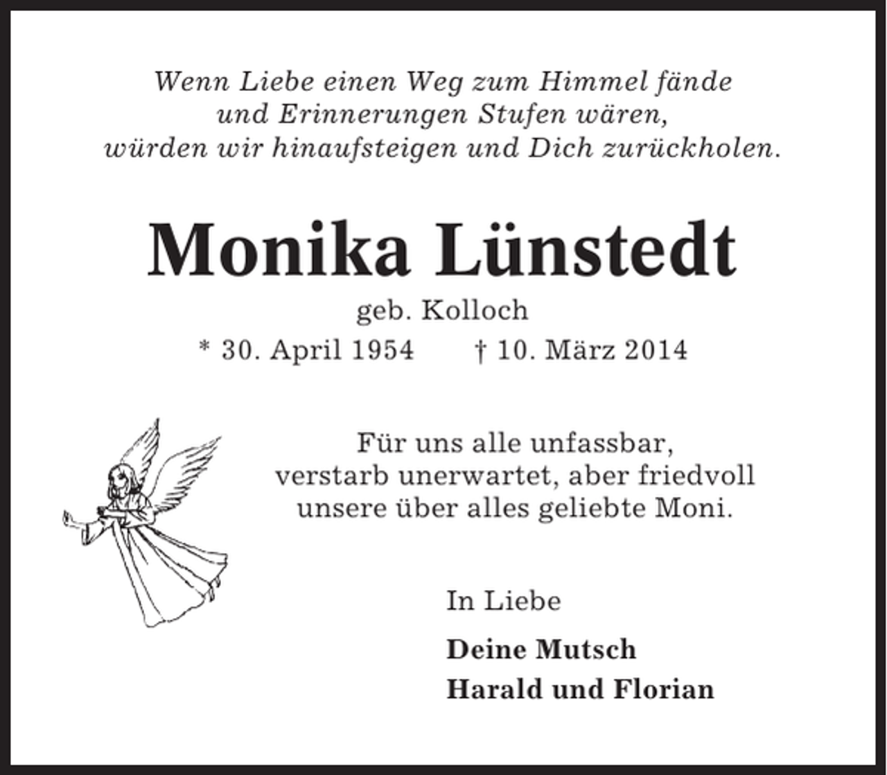 <p>Wenn Liebe einen Weg zum Himmel fände<br />und Erinnerungen Stufen wären,<br />würden wir hinaufsteigen und Dich zurückholen.</p><p>Monika Lünstedt<br />geb. Kolloch<br />* 30. April 1954<br />† 10. März 2014<br />Für uns alle unfassbar,<br />verstarb unerwartet, aber friedvoll<br />unsere über alles geliebte Moni.<br />In Liebe<br />Deine Mutsch<br />Harald und Florian</p>