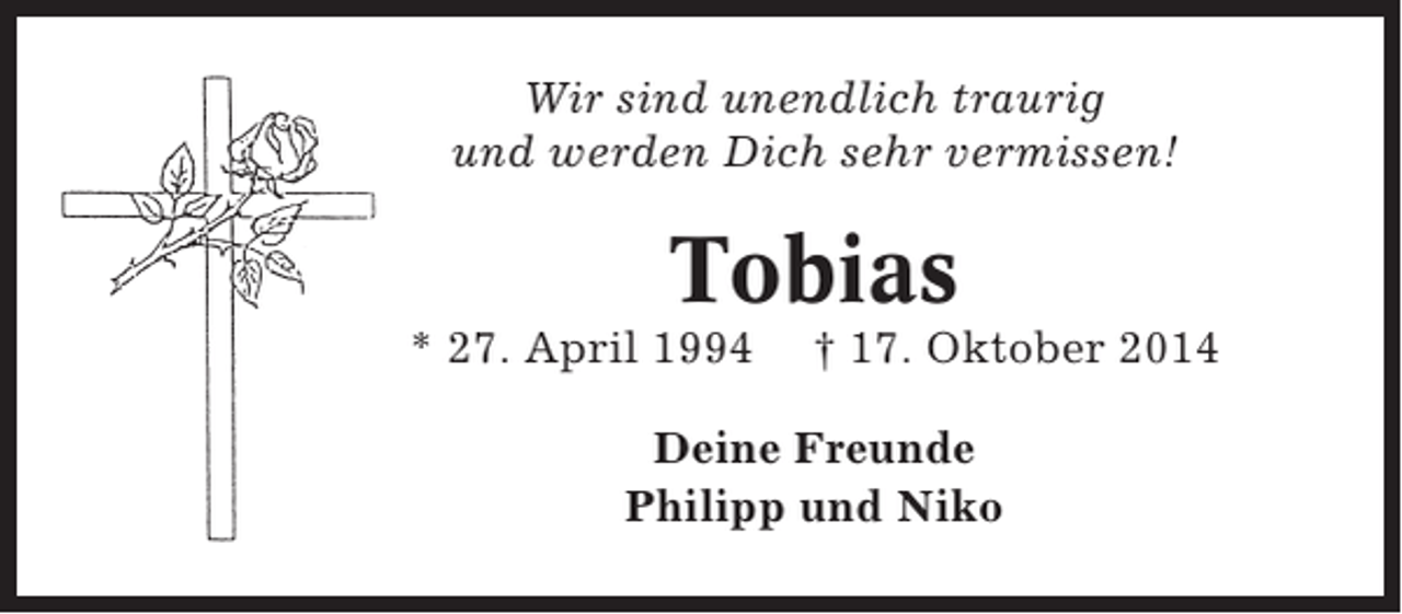 <p>Wir sind unendlich traurig<br />und werden Dich sehr vermissen!</p><p>Tobias<br />* 27. April 1994</p><p>† 17. Oktober 2014</p><p>Deine Freunde<br />Philipp und Niko</p>