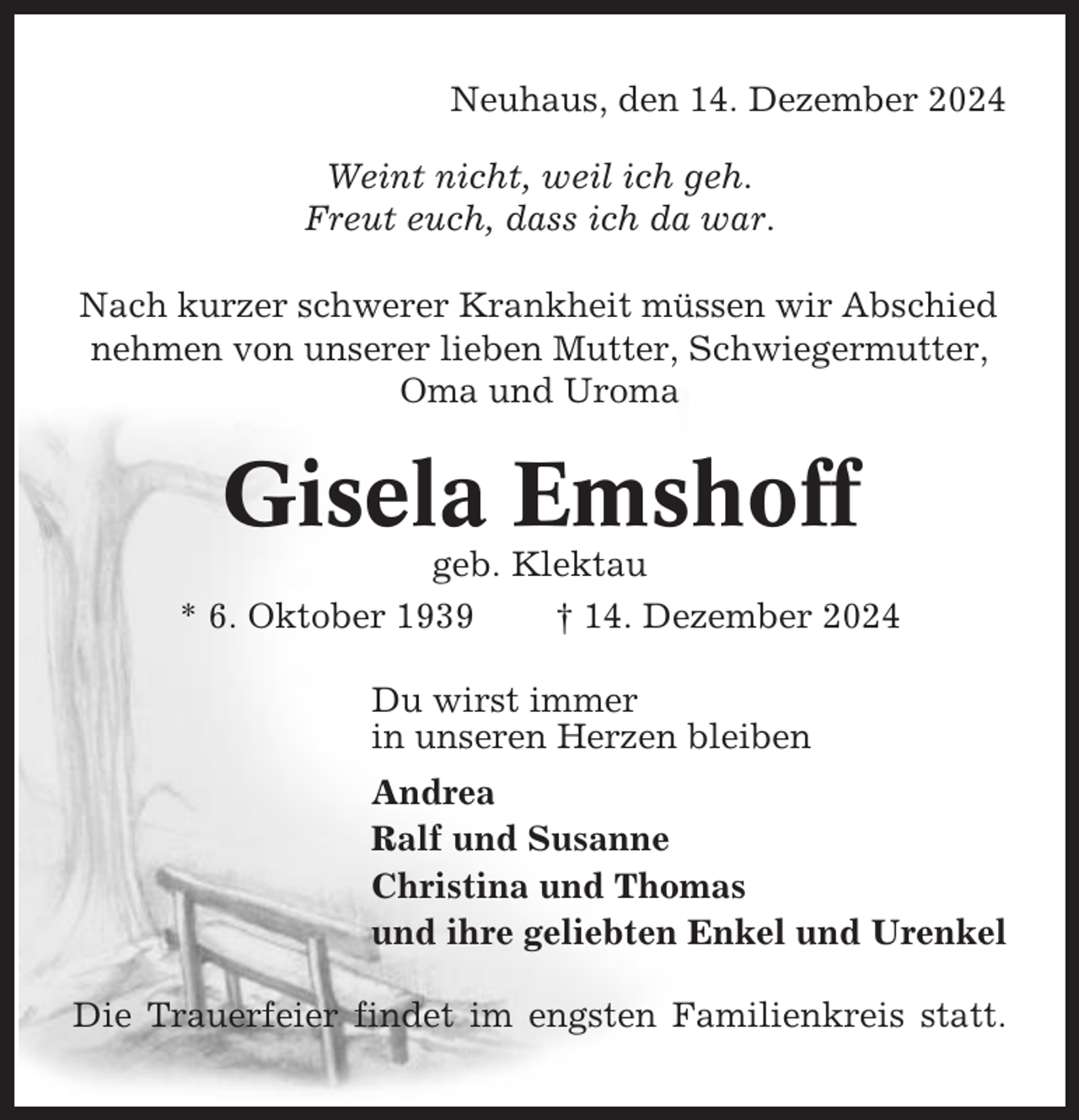 <p>Neuhaus, den 14. Dezember 2024<br />Weint nicht, weil ich geh.<br />Freut euch, dass ich da war.<br />Nach kurzer schwerer Krankheit müssen wir Abschied<br />nehmen von unserer lieben Mutter, Schwiegermutter,<br />Oma und Uroma</p><p>Gisela Emshoff<br />geb. Klektau<br />* 6. Oktober 1939<br />† 14. Dezember 2024<br />Du wirst immer<br />in unseren Herzen bleiben<br />Andrea<br />Ralf und Susanne<br />Christina und Thomas<br />und ihre geliebten Enkel und Urenkel<br />Die Trauerfeier findet im engsten Familienkreis statt.</p>