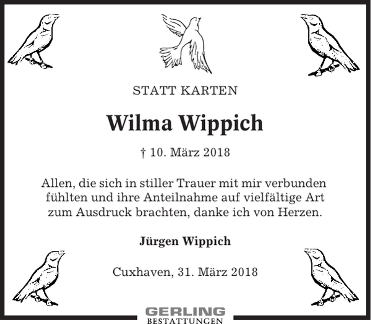 <p>STATT KARTEN</p><p>Wilma Wippich<br />† 10. März 2018<br />Allen, die sich in stiller Trauer mit mir verbunden<br />fühlten und ihre Anteilnahme auf vielfältige Art<br />zum Ausdruck brachten, danke ich von Herzen.<br />Jürgen Wippich<br />Cuxhaven, 31. März 2018</p>