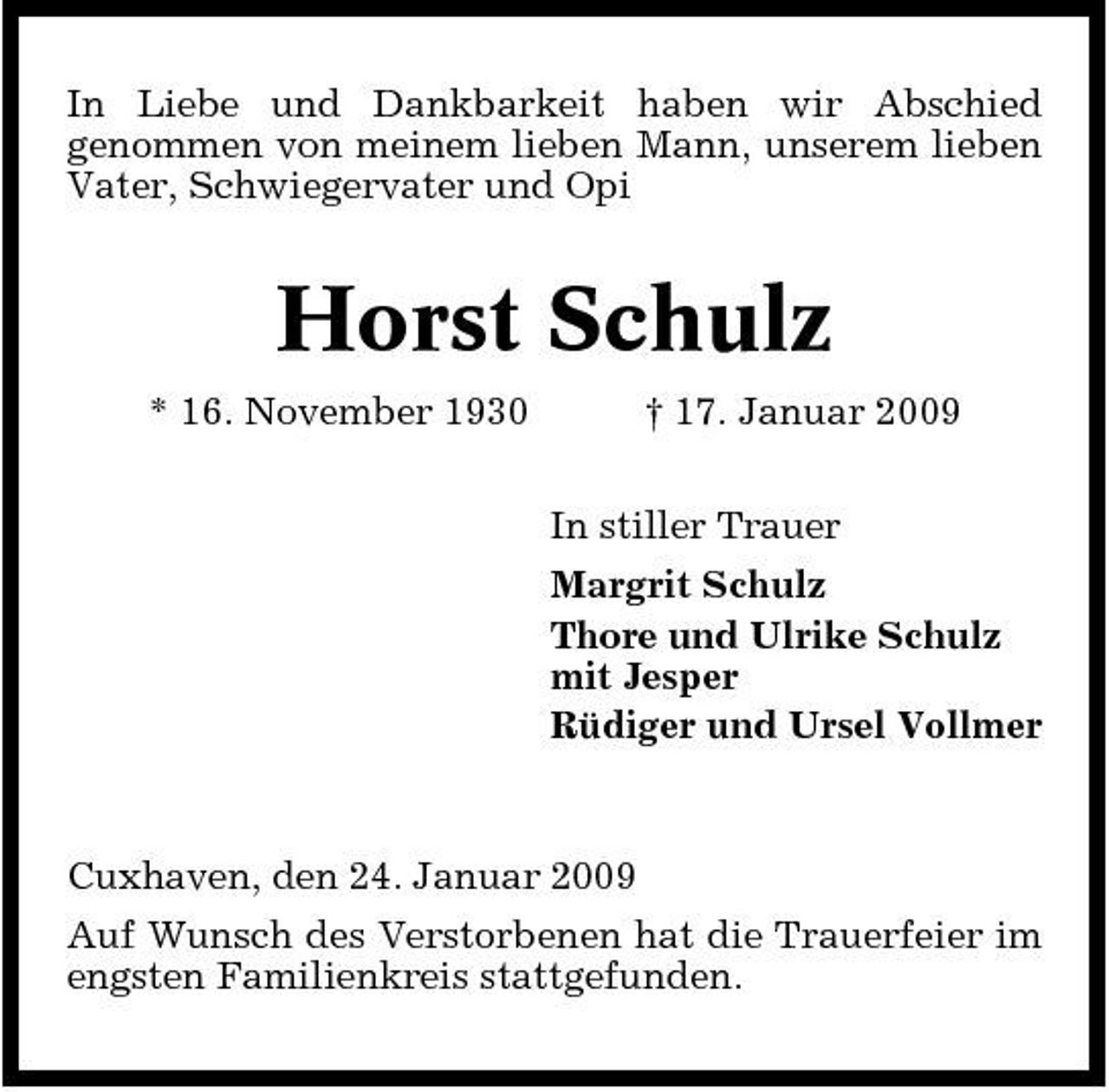 <p>In Liebe und Dankbarkeit haben wir Abschied genommen von meinem lieben Mann, unserem lieben Vater, Schwiegervater und Opi</p><p>Horst Schulz<br />* 16. November 1930 † 17. Januar 2009 In stiller Trauer Margrit Schulz Thore und Ulrike Schulz mit Jesper Rüdiger und Ursel Vollmer</p><p>Cuxhaven, den 24. Januar 2009 Auf Wunsch des Verstorbenen hat die Trauerfeier im engsten Familienkreis stattgefunden.</p>
