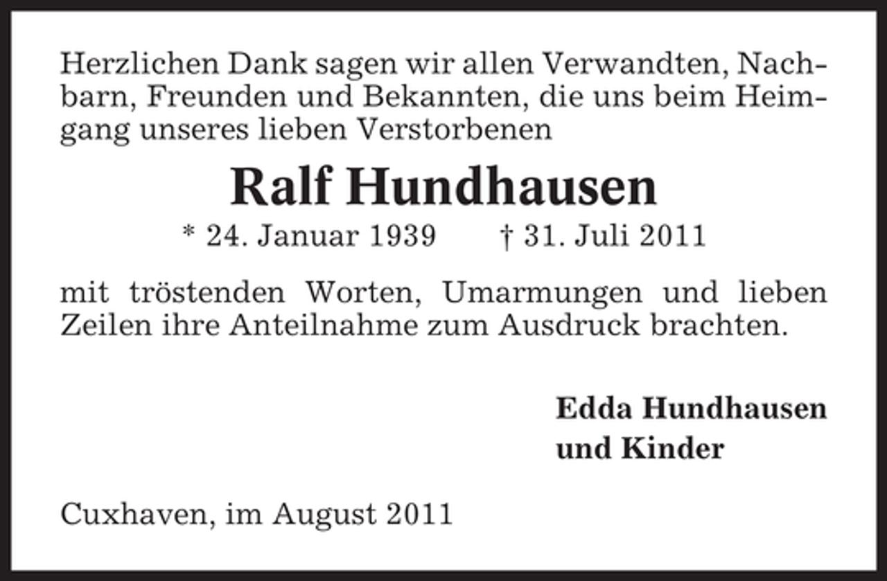 <p>Herzlichen Dank sagen wir allen Verwandten, Nachbarn, Freunden und Bekannten, die uns beim Heimgang unseres lieben Verstorbenen</p><p>Ralf Hundhausen<br />* 24. Januar 1939</p><p>† 31. Juli 2011</p><p>mit tröstenden Worten, Umarmungen und lieben<br />Zeilen ihre Anteilnahme zum Ausdruck brachten.<br />Edda Hundhausen<br />und Kinder<br />Cuxhaven, im August 2011</p>