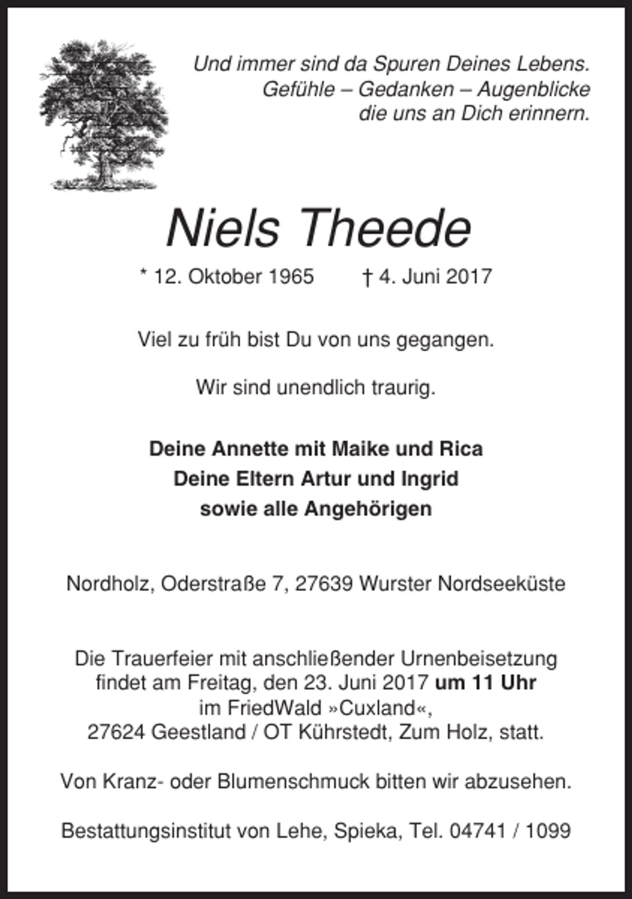 <p>Und immer sind da Spuren Deines Lebens.<br />Gefühle – Gedanken – Augenblicke<br />die uns an Dich erinnern.</p><p>Niels Theede<br />* 12. Oktober 1965</p><p>† 4. Juni 2017</p><p>Viel zu früh bist Du von uns gegangen.<br />Wir sind unendlich traurig.<br />Deine Annette mit Maike und Rica<br />Deine Eltern Artur und Ingrid<br />sowie alle Angehörigen</p><p>Nordholz, Oderstraße 7, 27639 Wurster Nordseeküste</p><p>Die Trauerfeier mit anschließender Urnenbeisetzung<br />findet am Freitag, den 23. Juni 2017 um 11 Uhr<br />im FriedWald »Cuxland«,<br />27624 Geestland / OT Kührstedt, Zum Holz, statt.<br />Von Kranz- oder Blumenschmuck bitten wir abzusehen.<br />Bestattungsinstitut von Lehe, Spieka, Tel. 04741 / 1099</p>