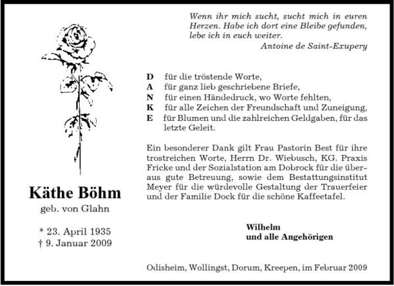 <p>Wenn ihr mich sucht, sucht mich in euren Herzen. Habe ich dort eine Bleibe gefunden, lebe ich in euch weiter. Antoine de Saint-Exupery</p><p>D A N K E</p><p>für die tröstende Worte, für ganz lieb geschriebene Briefe, für einen Händedruck, wo Worte fehlten, für alle Zeichen der Freundschaft und Zuneigung, für Blumen und die zahlreichen Geldgaben, für das letzte Geleit.</p><p>Käthe Böhm<br />geb. von Glahn * 23. April 1935 † 9. Januar 2009</p><p>Ein besonderer Dank gilt Frau Pastorin Best für ihre trostreichen Worte, Herrn Dr. Wiebusch, KG. Praxis Fricke und der Sozialstation am Dobrock für die überaus gute Betreuung, sowie dem Bestattungsinstitut Meyer für die würdevolle Gestaltung der Trauerfeier und der Familie Dock für die schöne Kaffeetafel.</p><p>Wilhelm und alle Angehörigen</p><p>Odisheim, Wollingst, Dorum, Kreepen, im Februar 2009</p>