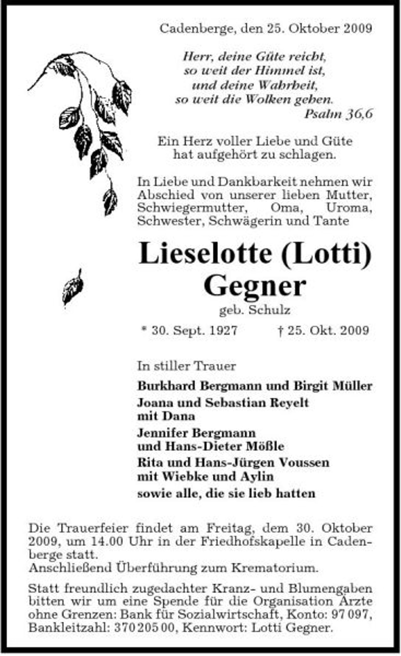 <p>Cadenberge, den 25. Oktober 2009</p><p>Herr, deine Güte reicht, so weit der Himmel ist, und deine Wahrheit, so weit die Wolken gehen. Psalm 36,6<br />Ein Herz voller Liebe und Güte hat aufgehört zu schlagen. In Liebe und Dankbarkeit nehmen wir Abschied von unserer lieben Mutter, Schwiegermutter, Oma, Uroma, Schwester, Schwägerin und Tante</p><p>Lieselotte (Lotti) Gegner<br />geb. Schulz * 30. Sept. 1927 In stiller Trauer Burkhard Bergmann und Birgit Müller Joana und Sebastian Reyelt mit Dana Jennifer Bergmann und Hans-Dieter Mößle Rita und Hans-Jürgen Voussen mit Wiebke und Aylin sowie alle, die sie lieb hatten Die Trauerfeier findet am Freitag, dem 30. Oktober 2009, um 14.00 Uhr in der Friedhofskapelle in Cadenberge statt. Anschließend Überführung zum Krematorium. Statt freundlich zugedachter Kranz- und Blumengaben bitten wir um eine Spende für die Organisation Ärzte ohne Grenzen: Bank für Sozialwirtschaft, Konto: 97 097, Bankleitzahl: 370 205 00, Kennwort: Lotti Gegner. † 25. Okt. 2009</p>