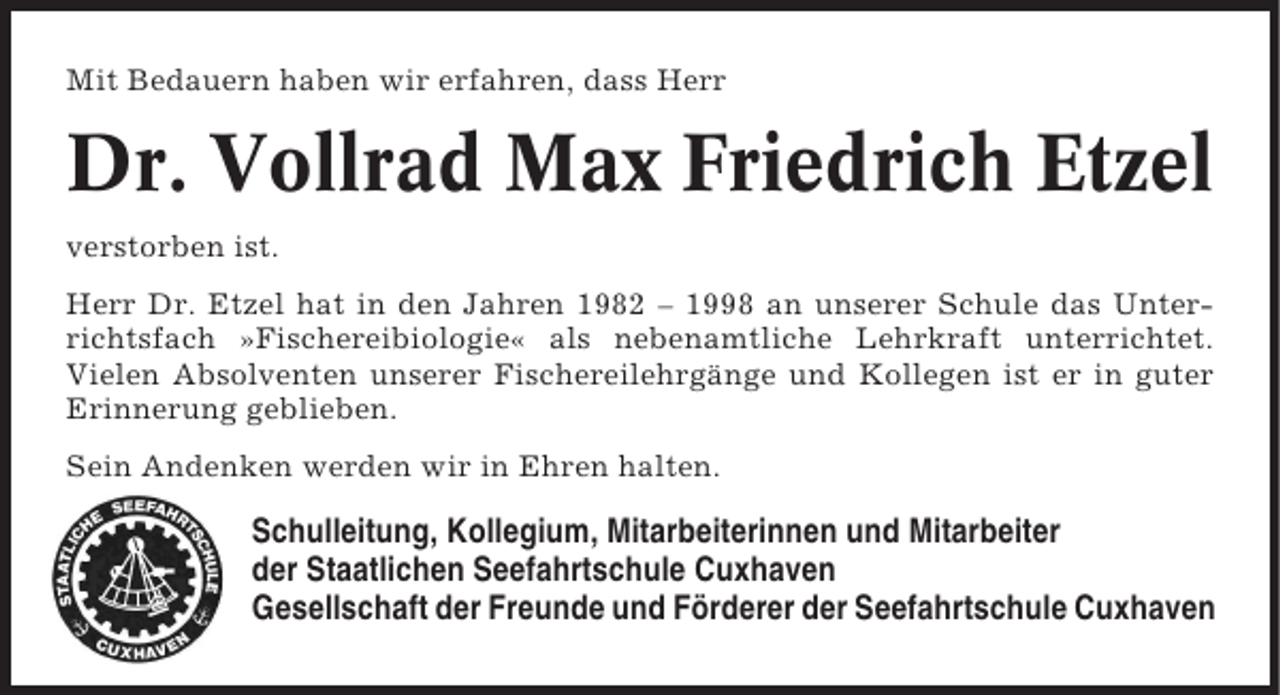 <p>Mit Bedauern haben wir erfahren, dass Herr</p><p>Dr. Vollrad Max Friedrich Etzel<br />verstorben ist.<br />Herr Dr. Etzel hat in den Jahren 1982 – 1998 an unserer Schule das Unterrichtsfach »Fischereibiologie« als nebenamtliche Lehrkraft unterrichtet.<br />Vielen Absolventen unserer Fischereilehrgänge und Kollegen ist er in guter<br />Erinnerung geblieben.<br />Sein Andenken werden wir in Ehren halten.</p><p>Schulleitung, Kollegium, Mitarbeiterinnen und Mitarbeiter<br />der Staatlichen Seefahrtschule Cuxhaven<br />Gesellschaft der Freunde und Förderer der Seefahrtschule Cuxhaven</p>