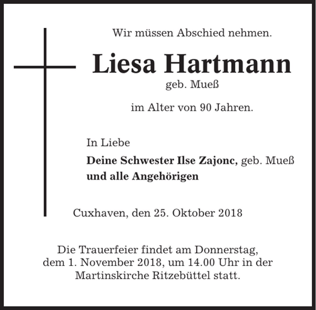 <p>Wir müssen Abschied nehmen.</p><p>Liesa Hartmann<br />geb. Mueß<br />im Alter von 90 Jahren.<br />In Liebe<br />Deine Schwester Ilse Zajonc, geb. Mueß<br />und alle Angehörigen<br />Cuxhaven, den 25. Oktober 2018<br />Die Trauerfeier findet am Donnerstag,<br />dem 1. November 2018, um 14.00 Uhr in der<br />Martinskirche Ritzebüttel statt.</p>