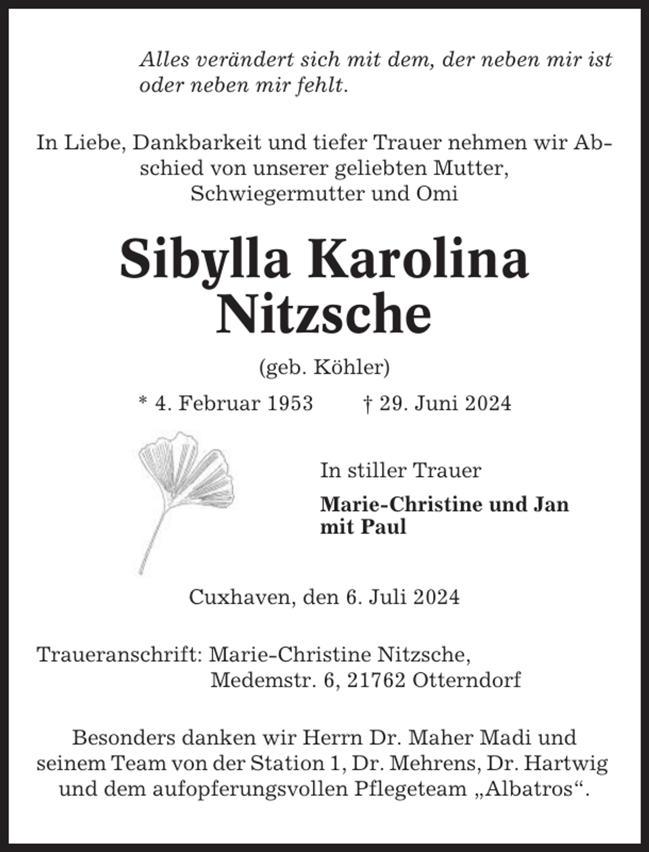 <p>Alles verändert sich mit dem, der neben mir ist<br />oder neben mir fehlt.<br />In Liebe, Dankbarkeit und tiefer Trauer nehmen wir Abschied von unserer geliebten Mutter,<br />Schwiegermutter und Omi</p><p>Sibylla Karolina<br />Nitzsche<br />(geb. Köhler)<br />* 4. Februar 1953</p><p>† 29. Juni 2024<br />In stiller Trauer<br />Marie-Christine und Jan<br />mit Paul</p><p>Cuxhaven, den 6. Juli 2024<br />Traueranschrift: Marie-Christine Nitzsche,<br />Medemstr. 6, 21762 Otterndorf<br />Besonders danken wir Herrn Dr. Maher Madi und<br />seinem Team von der Station 1, Dr. Mehrens, Dr. Hartwig<br />und dem aufopferungsvollen Pflegeteam „Albatros“.</p>