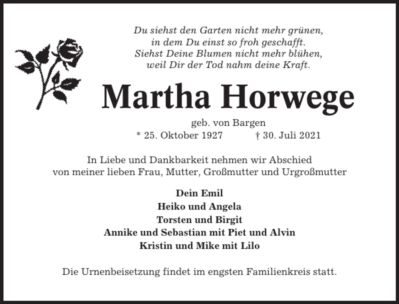 <p>Du siehst den Garten nicht mehr grünen,<br />in dem Du einst so froh geschafft.<br />Siehst Deine Blumen nicht mehr blühen,<br />weil Dir der Tod nahm deine Kraft.</p><p>Martha Horwege<br />geb. von Bargen<br />* 25. Oktober 1927<br />† 30. Juli 2021<br />In Liebe und Dankbarkeit nehmen wir Abschied<br />von meiner lieben Frau, Mutter, Großmutter und Urgroßmutter<br />Dein Emil<br />Heiko und Angela<br />Torsten und Birgit<br />Annike und Sebastian mit Piet und Alvin<br />Kristin und Mike mit Lilo<br />Die Urnenbeisetzung findet im engsten Familienkreis statt.</p>
