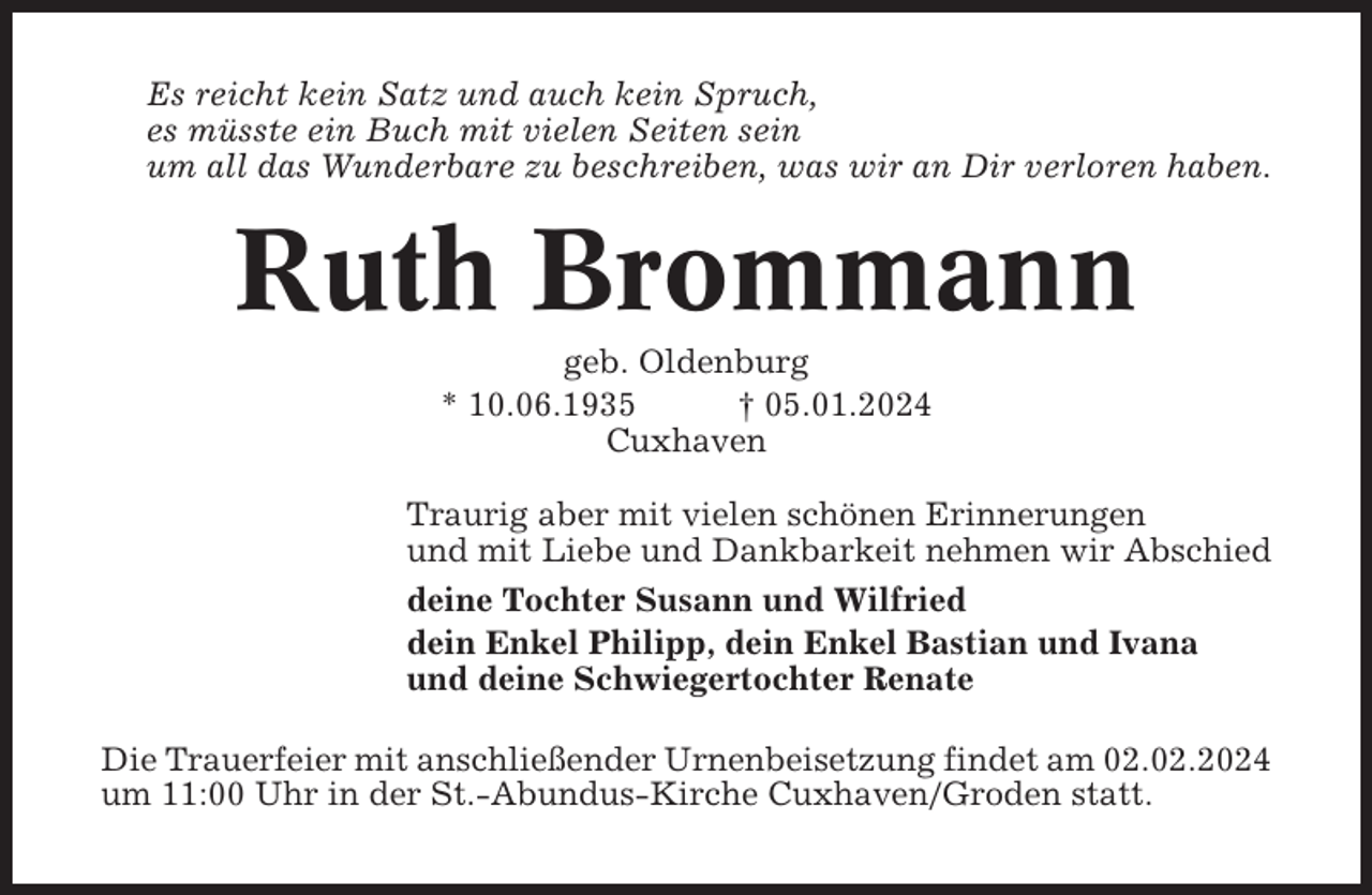 <p>Es reicht kein Satz und auch kein Spruch,<br />es müsste ein Buch mit vielen Seiten sein<br />um all das Wunderbare zu beschreiben, was wir an Dir verloren haben.</p><p>Ruth Brommann<br />geb. Oldenburg<br />* 10.06.1935<br />† 05.01.2024<br />Cuxhaven<br />Traurig aber mit vielen schönen Erinnerungen<br />und mit Liebe und Dankbarkeit nehmen wir Abschied<br />deine Tochter Susann und Wilfried<br />dein Enkel Philipp, dein Enkel Bastian und Ivana<br />und deine Schwiegertochter Renate<br />Die Trauerfeier mit anschließender Urnenbeisetzung findet am 02.02.2024<br />um 11:00 Uhr in der St.-Abundus-Kirche Cuxhaven/Groden statt.</p>