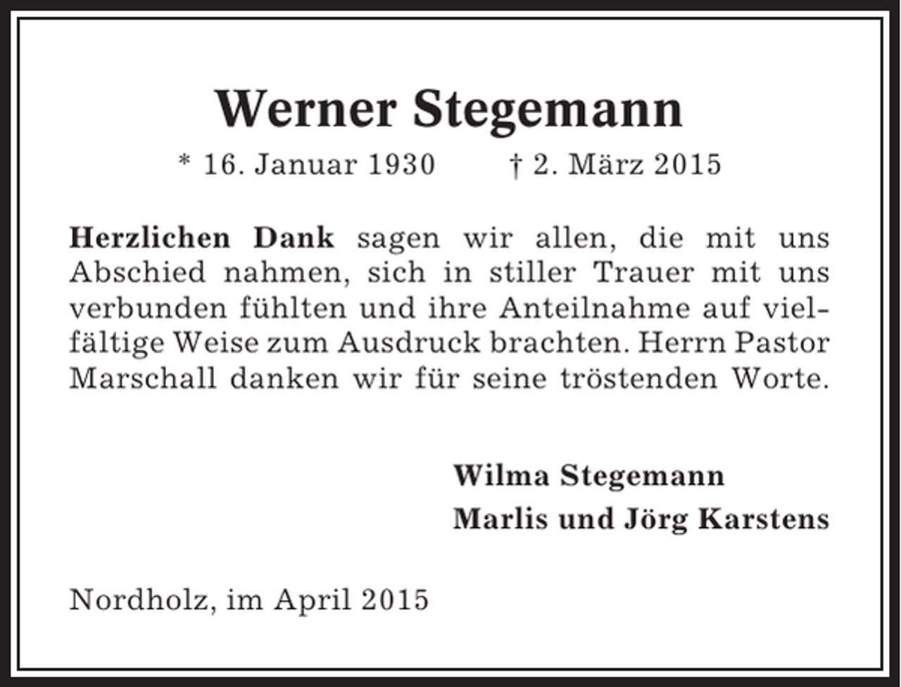 <p>Werner Stegemann<br />* 16. Januar 1930</p><p>† 2. März 2015</p><p>Herzlichen Dank sagen wir allen, die mit uns<br />Abschied nahmen, sich in stiller Trauer mit uns<br />verbunden fühlten und ihre Anteilnahme auf vielfältige Weise zum Ausdruck brachten. Herrn Pastor<br />Marschall danken wir für seine tröstenden Worte.<br />Wilma Stegemann<br />Marlis und Jörg Karstens<br />Nordholz, im April 2015</p>