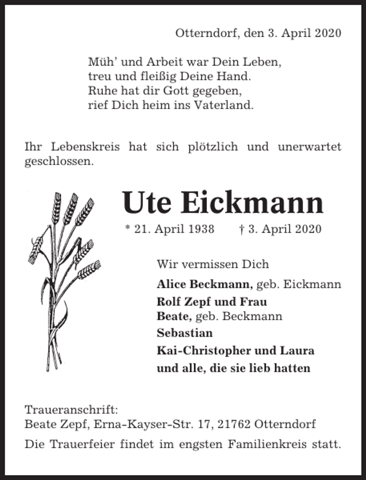 <p>Otterndorf, den 3. April 2020<br />Müh’ und Arbeit war Dein Leben,<br />treu und fleißig Deine Hand.<br />Ruhe hat dir Gott gegeben,<br />rief Dich heim ins Vaterland.</p><p>Ihr Lebenskreis hat sich plötzlich und unerwartet<br />geschlossen.</p><p>Ute Eickmann<br />* 21. April 1938</p><p>† 3. April 2020</p><p>Wir vermissen Dich<br />Alice Beckmann, geb. Eickmann<br />Rolf Zepf und Frau<br />Beate, geb. Beckmann<br />Sebastian<br />Kai-Christopher und Laura<br />und alle, die sie lieb hatten</p><p>Traueranschrift:<br />Beate Zepf, Erna-Kayser-Str. 17, 21762 Otterndorf<br />Die Trauerfeier findet im engsten Familienkreis statt.</p>