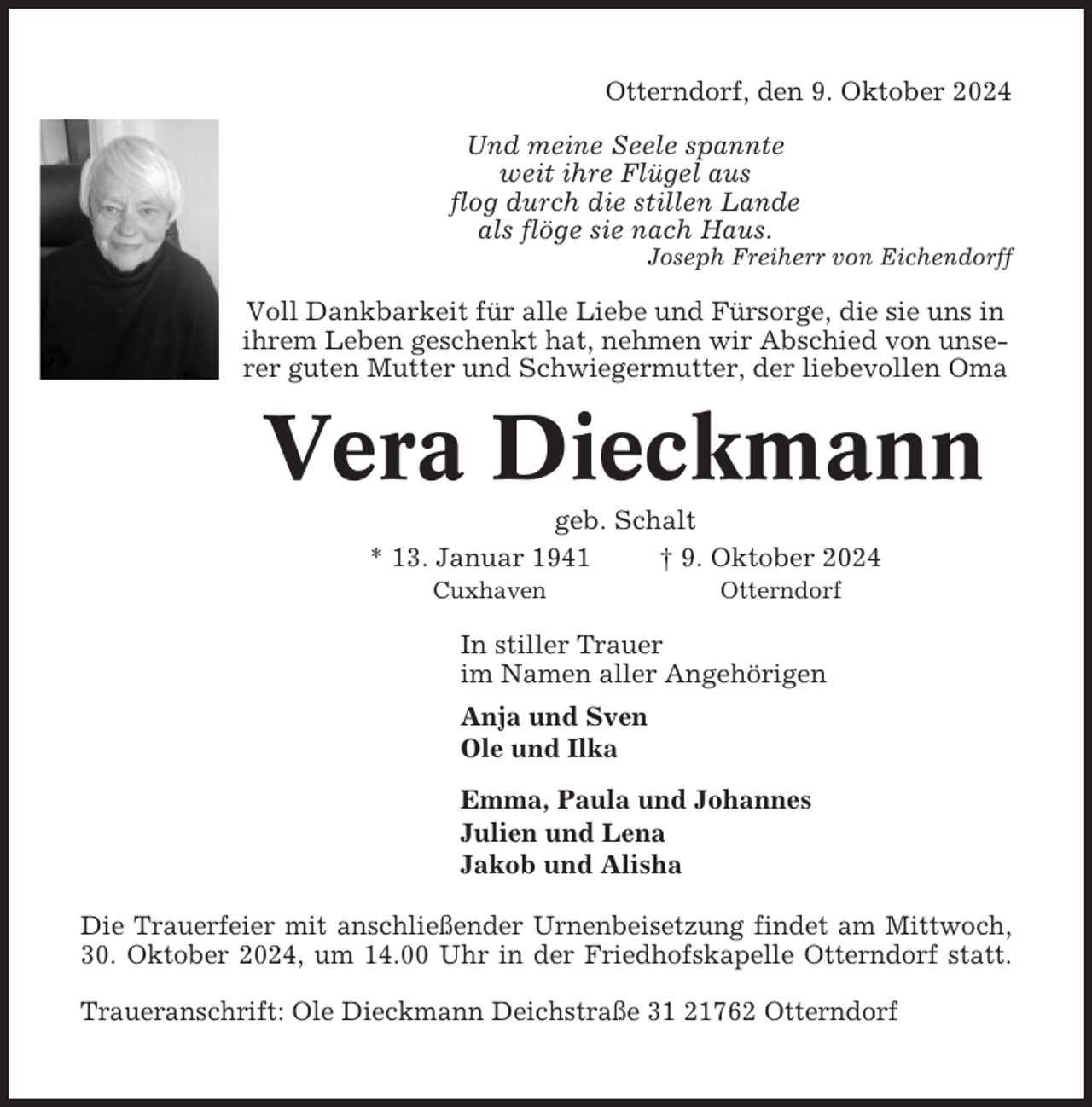 <p>Otterndorf, den 9. Oktober 2024<br />Und meine Seele spannte<br />weit ihre Flügel aus<br />flog durch die stillen Lande<br />als flöge sie nach Haus.<br />Joseph Freiherr von Eichendorff</p><p>Voll Dankbarkeit für alle Liebe und Fürsorge, die sie uns in<br />ihrem Leben geschenkt hat, nehmen wir Abschied von unserer guten Mutter und Schwiegermutter, der liebevollen Oma</p><p>Vera Dieckmann<br />geb. Schalt<br />* 13. Januar 1941<br />† 9. Oktober 2024<br />Cuxhaven</p><p>Otterndorf</p><p>In stiller Trauer<br />im Namen aller Angehörigen<br />Anja und Sven<br />Ole und Ilka<br />Emma, Paula und Johannes<br />Julien und Lena<br />Jakob und Alisha<br />Die Trauerfeier mit anschließender Urnenbeisetzung findet am Mittwoch,<br />30. Oktober 2024, um 14.00 Uhr in der Friedhofskapelle Otterndorf statt.<br />Traueranschrift: Ole Dieckmann Deichstraße 31 21762 Otterndorf</p>