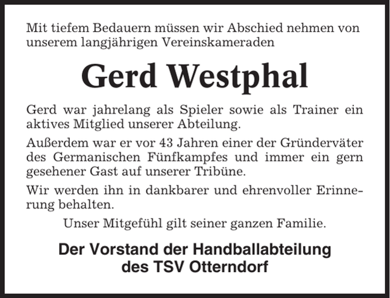 <p>Mit tiefem Bedauern müssen wir Abschied nehmen von<br />unserem langjährigen Vereinskameraden</p><p>Gerd Westphal<br />Gerd war jahrelang als Spieler sowie als Trainer ein<br />aktives Mitglied unserer Abteilung.<br />Außerdem war er vor 43 Jahren einer der Gründerväter<br />des Germanischen Fünfkampfes und immer ein gern<br />gesehener Gast auf unserer Tribüne.<br />Wir werden ihn in dankbarer und ehrenvoller Erinnerung behalten.<br />Unser Mitgefühl gilt seiner ganzen Familie.</p><p>Der Vorstand der Handballabteilung<br />des TSV Otterndorf</p>
