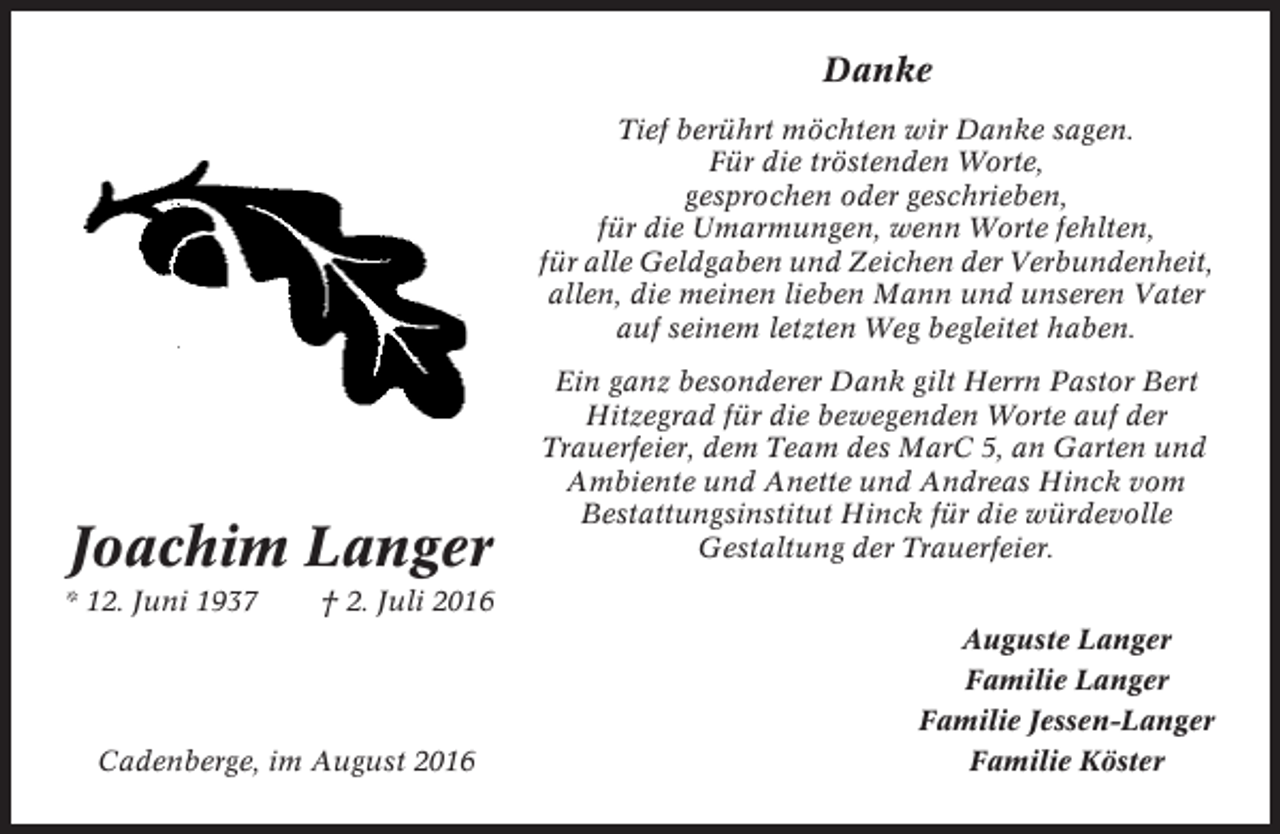 <p>Danke<br />Tief berührt möchten wir Danke sagen.<br />Für die tröstenden Worte,<br />gesprochen oder geschrieben,<br />für die Umarmungen, wenn Worte fehlten,<br />für alle Geldgaben und Zeichen der Verbundenheit,<br />allen, die meinen lieben Mann und unseren Vater<br />auf seinem letzten Weg begleitet haben.</p><p>Joachim Langer<br />* 12. Juni 1937</p><p>Ein ganz besonderer Dank gilt Herrn Pastor Bert<br />Hitzegrad für die bewegenden Worte auf der<br />Trauerfeier, dem Team des MarC 5, an Garten und<br />Ambiente und Anette und Andreas Hinck vom<br />Bestattungsinstitut Hinck für die würdevolle<br />Gestaltung der Trauerfeier.</p><p>† 2. Juli 2016</p><p>Cadenberge, im August 2016</p><p>Auguste Langer<br />Familie Langer<br />Familie Jessen-Langer<br />Familie Köster</p>