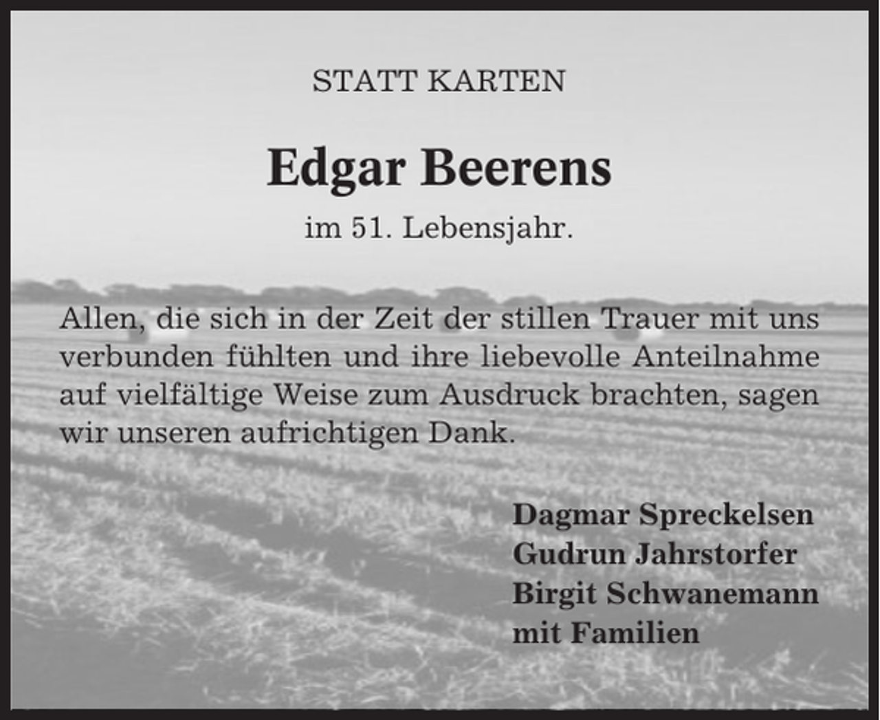 <p>STATT KARTEN</p><p>Edgar Beerens<br />im 51. Lebensjahr.<br />Allen, die sich in der Zeit der stillen Trauer mit uns<br />verbunden fühlten und ihre liebevolle Anteilnahme<br />auf vielfältige Weise zum Ausdruck brachten, sagen<br />wir unseren aufrichtigen Dank.<br />Dagmar Spreckelsen<br />Gudrun Jahrstorfer<br />Birgit Schwanemann<br />mit Familien</p>