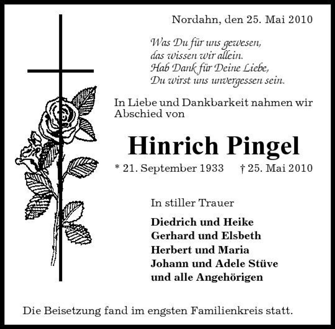 <p>Nordahn, den 25. Mai 2010</p><p>Was Du für uns gewesen, das wissen wir allein. Hab Dank für Deine Liebe, Du wirst uns unvergessen sein.<br />In Liebe und Dankbarkeit nahmen wir Abschied von</p><p>Hinrich Pingel<br />* 21. September 1933 In stiller Trauer Diedrich und Heike Gerhard und Elsbeth Herbert und Maria Johann und Adele Stüve und alle Angehörigen Die Beisetzung fand im engsten Familienkreis statt. † 25. Mai 2010</p>