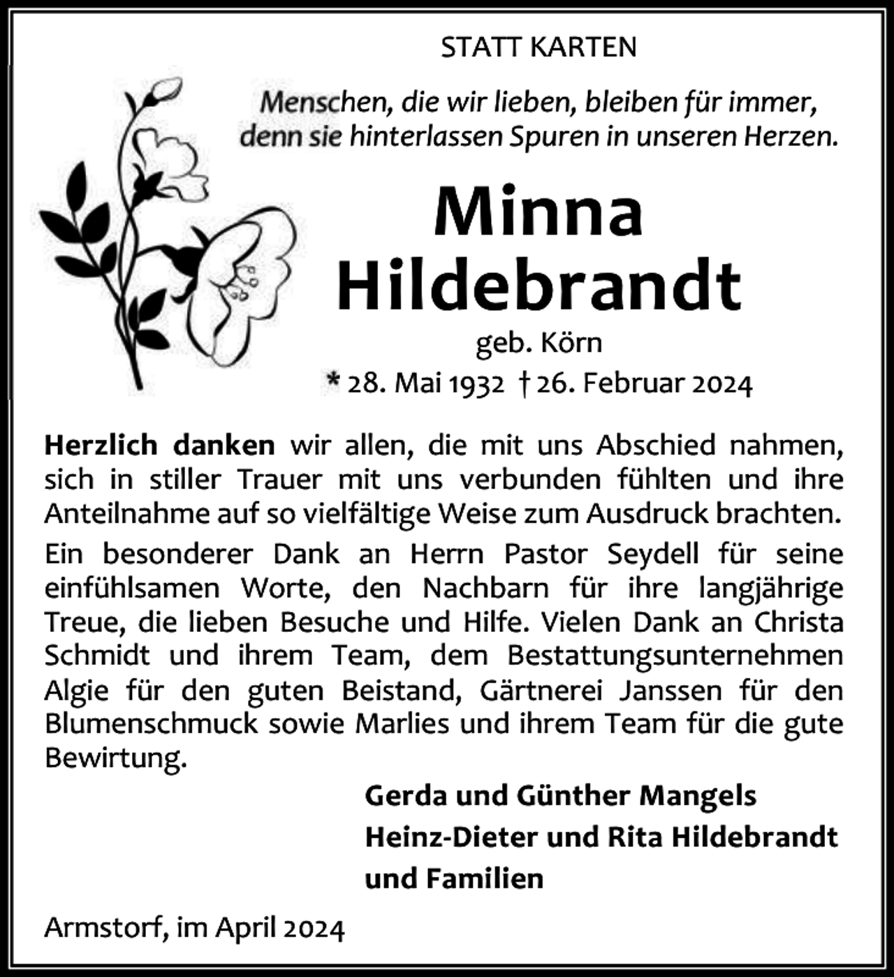 <p>STATT KARTEN<br />Menschen, die wir lieben, bleiben für immer,<br />denn sie hinterlassen Spuren in unseren Herzen.</p><p>Minna<br />Hildebrandt</p><p>geb. Körn<br />* 28. Mai 1932 † 26. Februar 2024<br />Herzlich danken wir allen, die mit uns Abschied nahmen,<br />sich in stiller Trauer mit uns verbunden fühlten und ihre<br />Anteilnahme auf so vielfältige Weise zum Ausdruck brachten.<br />Ein besonderer Dank an Herrn Pastor Seydell für seine<br />einfühlsamen Worte, den Nachbarn für ihre langjährige<br />Treue, die lieben Besuche und Hilfe. Vielen Dank an Christa<br />Schmidt und ihrem Team, dem Bestattungsunternehmen<br />Algie für den guten Beistand, Gärtnerei Janssen für den<br />Blumenschmuck sowie Marlies und ihrem Team für die gute<br />Bewirtung.<br />Gerda und Günther Mangels<br />Heinz-Dieter und Rita Hildebrandt<br />und Familien<br />Armstorf, im April 2024</p>