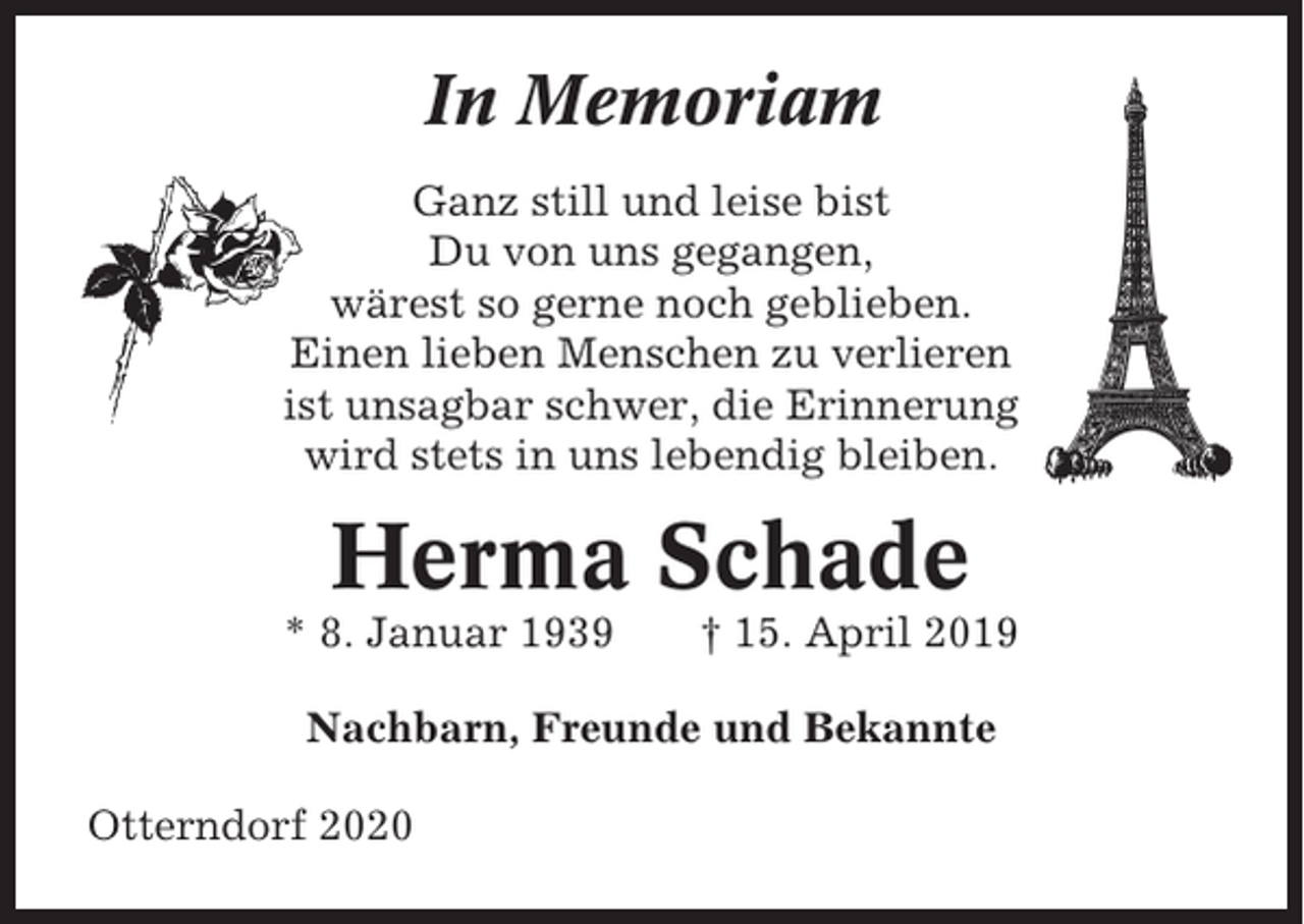 <p>In Memoriam<br />Ganz still und leise bist<br />Du von uns gegangen,<br />wärest so gerne noch geblieben.<br />Einen lieben Menschen zu verlieren<br />ist unsagbar schwer, die Erinnerung<br />wird stets in uns lebendig bleiben.</p><p>Herma Schade<br />* 8. Januar 1939</p><p>† 15. April 2019</p><p>Nachbarn, Freunde und Bekannte<br />Otterndorf 2020</p>