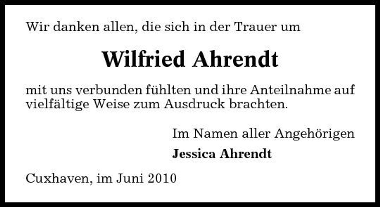 <p>Wir danken allen, die sich in der Trauer um</p><p>Wilfried Ahrendt<br />mit uns verbunden fühlten und ihre Anteilnahme auf vielfältige Weise zum Ausdruck brachten. Im Namen aller Angehörigen Jessica Ahrendt Cuxhaven, im Juni 2010</p>