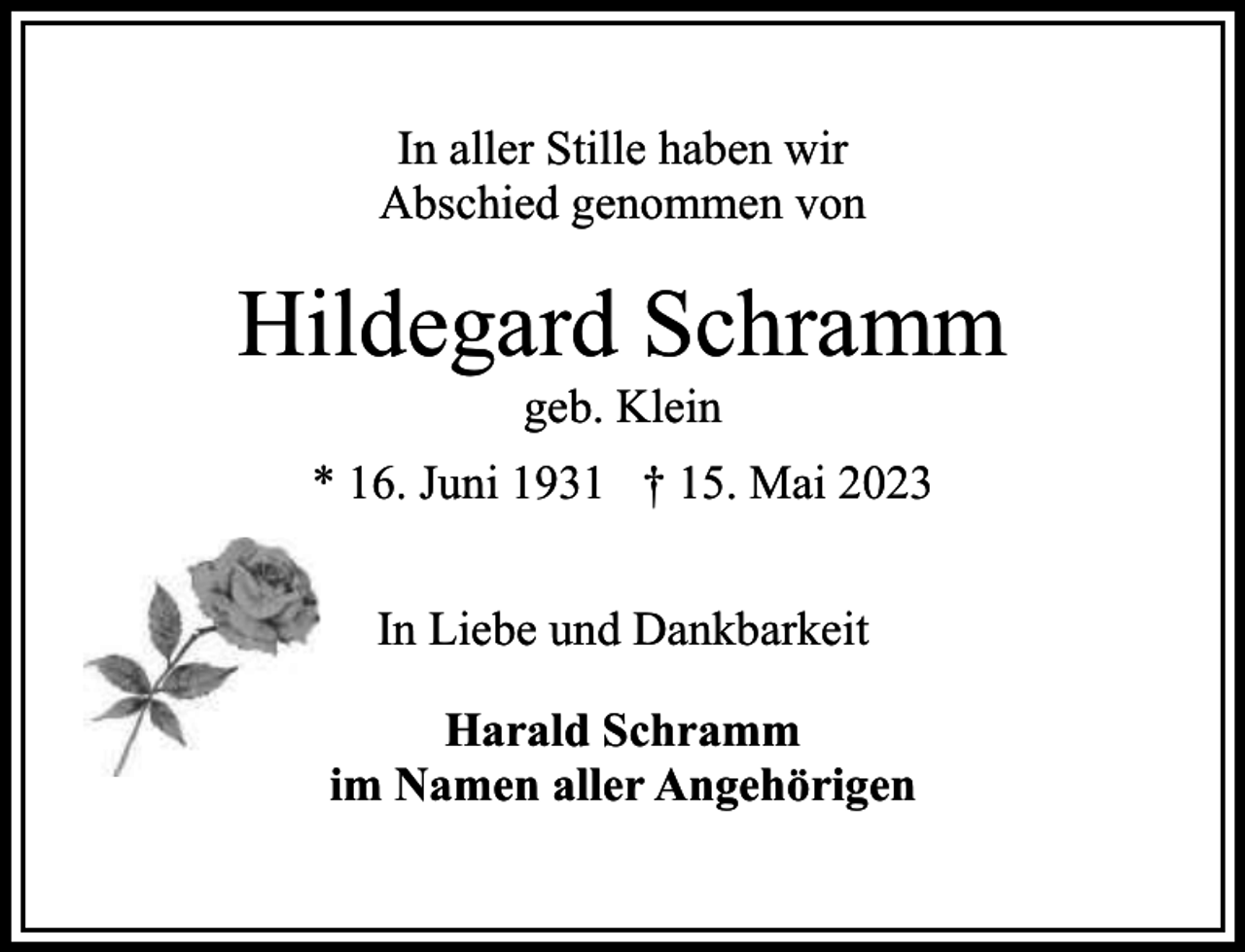 <p>In aller Stille haben wir<br />Abschied genommen von</p><p>Hildegard Schramm<br />geb. Klein</p><p>* 16. Juni 1931 † 15. Mai 2023<br />In Liebe und Dankbarkeit<br />Harald Schramm<br />im Namen aller Angehörigen</p>