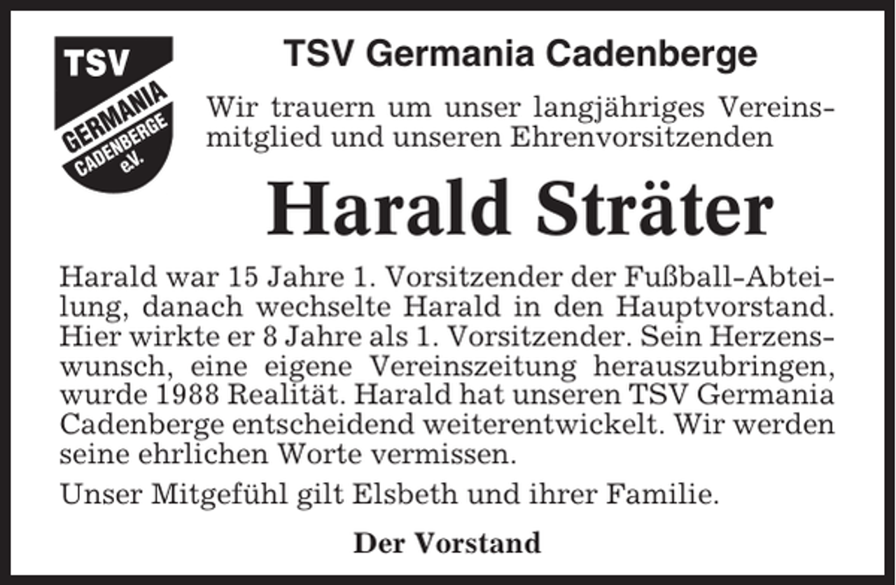 <p>TSV Germania Cadenberge<br />Wir trauern um unser langjähriges Vereinsmitglied und unseren Ehrenvorsitzenden</p><p>Harald Sträter<br />Harald war 15 Jahre 1. Vorsitzender der Fußball-Abteilung, danach wechselte Harald in den Hauptvorstand.<br />Hier wirkte er 8 Jahre als 1. Vorsitzender. Sein Herzenswunsch, eine eigene Vereinszeitung herauszubringen,<br />wurde 1988 Realität. Harald hat unseren TSV Germania<br />Cadenberge entscheidend weiterentwickelt. Wir werden<br />seine ehrlichen Worte vermissen.<br />Unser Mitgefühl gilt Elsbeth und ihrer Familie.<br />Der Vorstand</p>