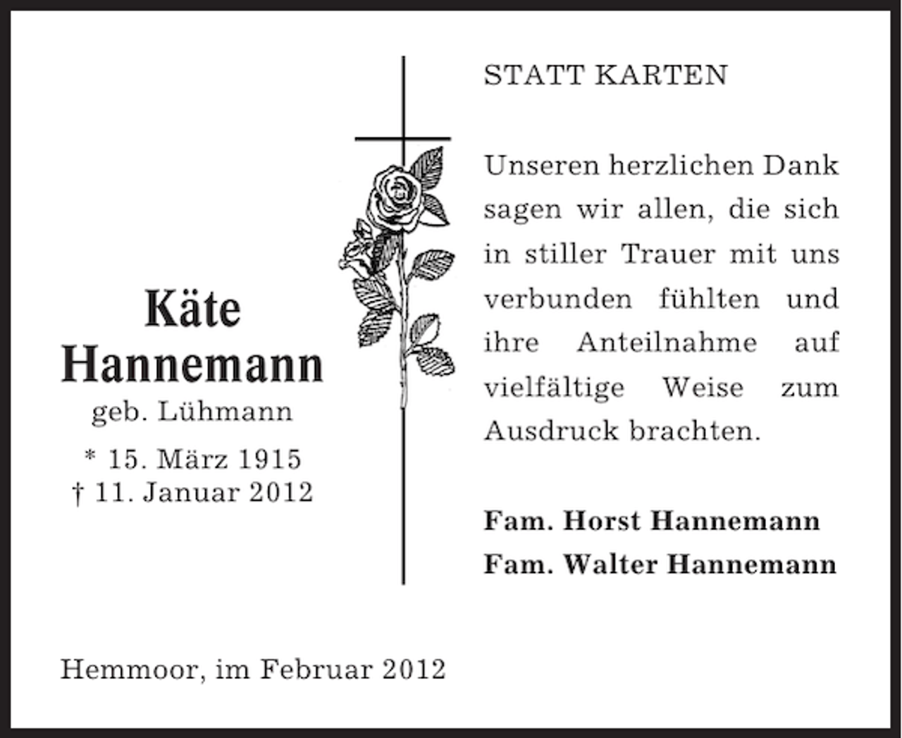 <p>STATT KARTEN<br />Unseren herzlichen Dank<br />sagen wir allen, die sich</p><p>Käte<br />Hannemann<br />geb. Lühmann<br />* 15. März 1915<br />† 11. Januar 2012</p><p>Hemmoor, im Februar 2012</p><p>in stiller Trauer mit uns<br />verbunden fühlten und<br />ihre Anteilnahme auf<br />vielfältige Weise zum<br />Ausdruck brachten.<br />Fam. Horst Hannemann<br />Fam. Walter Hannemann</p>
