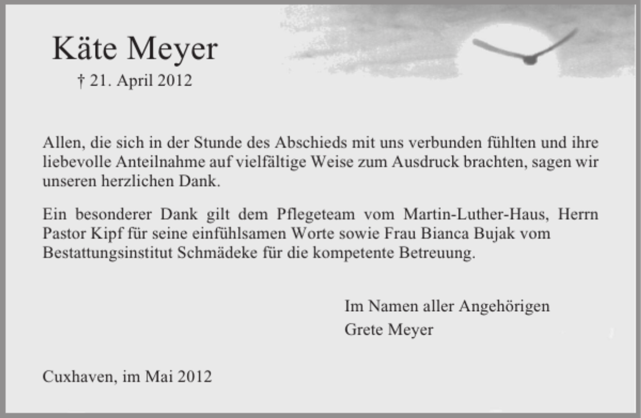 <p>Käte Meyer<br />† 21. April 2012</p><p>Allen, die sich in der Stunde des Abschieds mit uns verbunden fühlten und ihre<br />liebevolle Anteilnahme auf vielfältige Weise zum Ausdruck brachten, sagen wir<br />unseren herzlichen Dank.<br />Ein besonderer Dank gilt dem Pflegeteam vom Martin-Luther-Haus, Herrn<br />Pastor Kipf für seine einfühlsamen Worte sowie Frau Bianca Bujak vom<br />Bestattungsinstitut Schmädeke für die kompetente Betreuung.<br />Im Namen aller Angehörigen<br />Grete Meyer<br />Cuxhaven, im Mai 2012</p>