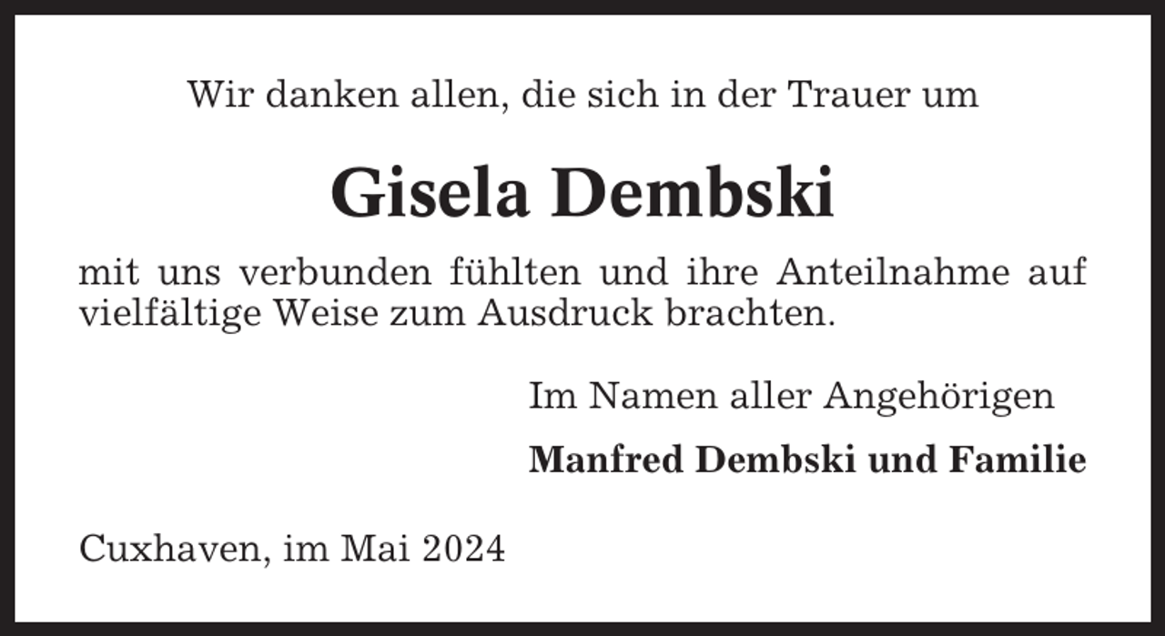 <p>Wir danken allen, die sich in der Trauer um</p><p>Gisela Dembski<br />mit uns verbunden fühlten und ihre Anteilnahme auf<br />vielfältige Weise zum Ausdruck brachten.<br />Im Namen aller Angehörigen<br />Manfred Dembski und Familie<br />Cuxhaven, im Mai 2024</p>
