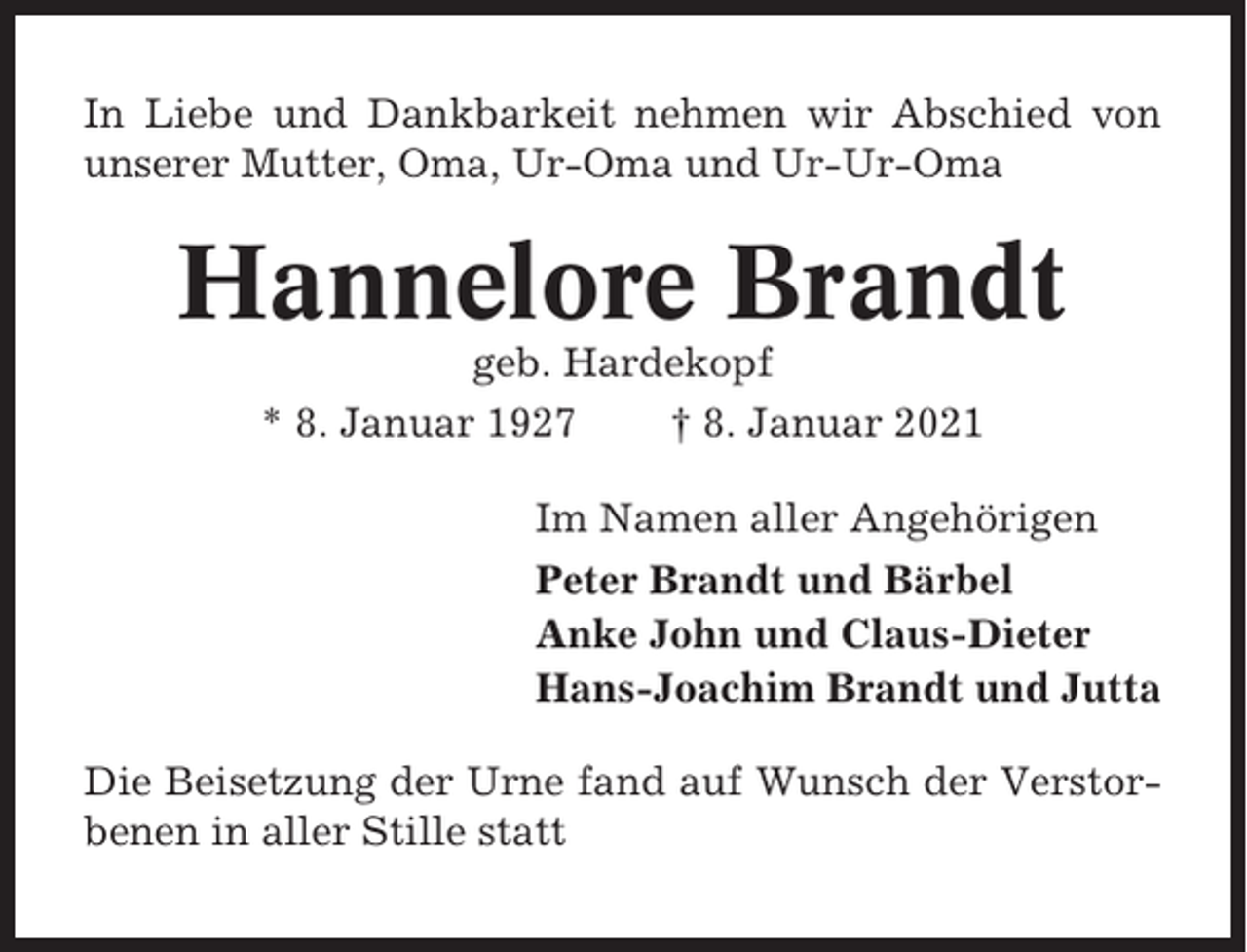<p>In Liebe und Dankbarkeit nehmen wir Abschied von<br />unserer Mutter, Oma, Ur-Oma und Ur-Ur-Oma</p><p>Hannelore Brandt<br />geb. Hardekopf<br />* 8. Januar 1927<br />† 8. Januar 2021<br />Im Namen aller Angehörigen<br />Peter Brandt und Bärbel<br />Anke John und Claus-Dieter<br />Hans-Joachim Brandt und Jutta<br />Die Beisetzung der Urne fand auf Wunsch der Verstorbenen in aller Stille statt</p>