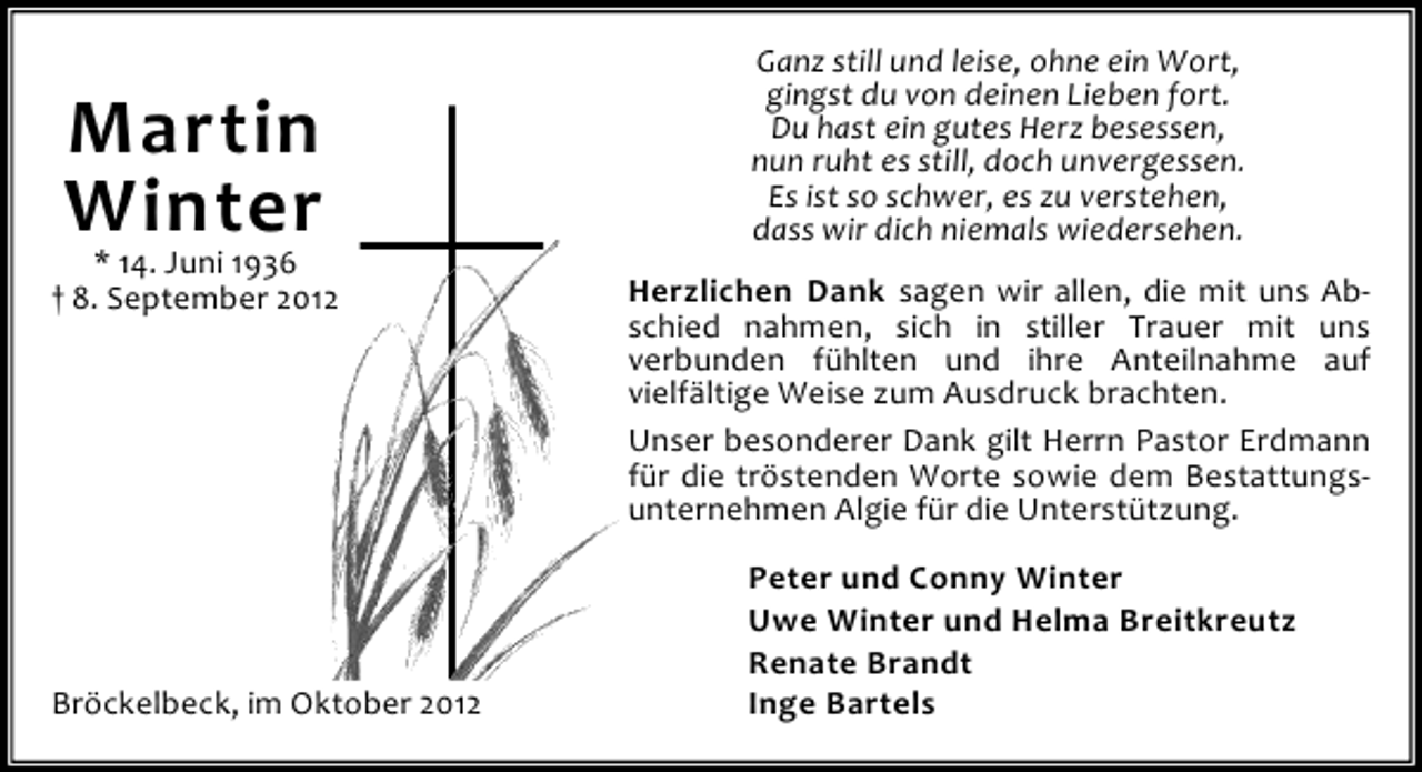 <p>Martin<br />Winter</p><p>* 14. Juni 1936<br />† 8. September 2012</p><p>Bröckelbeck, im Oktober 2012</p><p>Ganz still und leise, ohne ein Wort,<br />gingst du von deinen Lieben fort.<br />Du hast ein gutes Herz besessen,<br />nun ruht es still, doch unvergessen.<br />Es ist so schwer, es zu verstehen,<br />dass wir dich niemals wiedersehen.<br />Herzlichen Dank sagen wir allen, die mit uns Abschied nahmen, sich in stiller Trauer mit uns<br />verbunden fühlten und ihre Anteilnahme auf<br />vielfältige Weise zum Ausdruck brachten.<br />Unser besonderer Dank gilt Herrn Pastor Erdmann<br />für die tröstenden Worte sowie dem Bestattungsunternehmen Algie für die Unterstützung.<br />Peter und Conny Winter<br />Uwe Winter und Helma Breitkreutz<br />Renate Brandt<br />Inge Bartels</p>