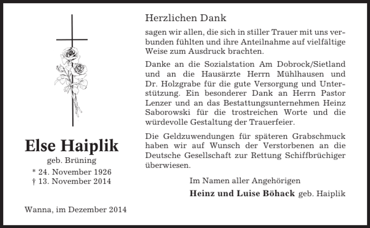 <p>Herzlichen Dank<br />sagen wir allen, die sich in stiller Trauer mit uns verbunden fühlten und ihre Anteilnahme auf vielfältige<br />Weise zum Ausdruck brachten.<br />Danke an die Sozialstation Am Dobrock/Sietland<br />und an die Hausärzte Herrn Mühlhausen und<br />Dr. Holzgrabe für die gute Versorgung und Unterstützung. Ein besonderer Dank an Herrn Pastor<br />Lenzer und an das Bestattungsunternehmen Heinz<br />Saborowski für die trostreichen Worte und die<br />würdevolle Gestaltung der Trauerfeier.</p><p>Else Haiplik<br />geb. Brüning<br />* 24. November 1926<br />† 13. November 2014</p><p>Die Geldzuwendungen für späteren Grabschmuck<br />haben wir auf Wunsch der Verstorbenen an die<br />Deutsche Gesellschaft zur Rettung Schiffbrüchiger<br />überwiesen.<br />Im Namen aller Angehörigen</p><p>Heinz und Luise Böhack geb. Haiplik<br />Wanna, im Dezember 2014</p>