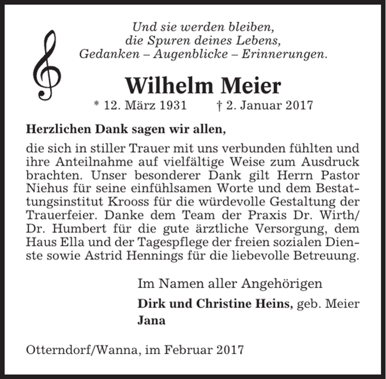 <p>Und sie werden bleiben,<br />die Spuren deines Lebens,<br />Gedanken – Augenblicke – Erinnerungen.</p><p>Wilhelm Meier<br />* 12. März 1931</p><p>† 2. Januar 2017</p><p>Herzlichen Dank sagen wir allen,<br />die sich in stiller Trauer mit uns verbunden fühlten und<br />ihre Anteilnahme auf vielfältige Weise zum Ausdruck<br />brachten. Unser besonderer Dank gilt Herrn Pastor<br />Niehus für seine einfühlsamen Worte und dem Bestattungsinstitut Krooss für die würdevolle Gestaltung der<br />Trauerfeier. Danke dem Team der Praxis Dr. Wirth/<br />Dr. Humbert für die gute ärztliche Versorgung, dem<br />Haus Ella und der Tagespflege der freien sozialen Dienste sowie Astrid Hennings für die liebevolle Betreuung.</p><p>Im Namen aller Angehörigen<br />Dirk und Christine Heins, geb. Meier<br />Jana<br />Otterndorf/Wanna, im Februar 2017</p>