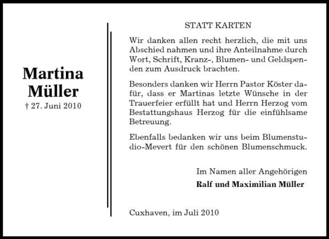 <p>STATT KARTEN Wir danken allen recht herzlich, die mit uns Abschied nahmen und ihre Anteilnahme durch Wort, Schrift, Kranz-, Blumen- und Geldspenden zum Ausdruck brachten. Besonders danken wir Herrn Pastor Köster dafür, dass er Martinas letzte Wünsche in der Trauerfeier erfüllt hat und Herrn Herzog vom Bestattungshaus Herzog für die einfühlsame Betreuung. Ebenfalls bedanken wir uns beim Blumenstudio-Mevert für den schönen Blumenschmuck. Im Namen aller Angehörigen Ralf und Maximilian Müller</p><p>Martina Müller<br />† 27. Juni 2010</p><p>Cuxhaven, im Juli 2010</p>