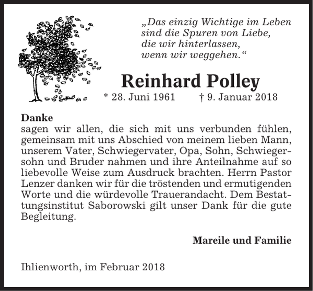 <p>„Das einzig Wichtige im Leben<br />sind die Spuren von Liebe,<br />die wir hinterlassen,<br />wenn wir weggehen.“</p><p>Reinhard Polley<br />* 28. Juni 1961</p><p>† 9. Januar 2018</p><p>Danke<br />sagen wir allen, die sich mit uns verbunden fühlen,<br />gemeinsam mit uns Abschied von meinem lieben Mann,<br />unserem Vater, Schwiegervater, Opa, Sohn, Schwiegersohn und Bruder nahmen und ihre Anteilnahme auf so<br />liebevolle Weise zum Ausdruck brachten. Herrn Pastor<br />Lenzer danken wir für die tröstenden und ermutigenden<br />Worte und die würdevolle Trauerandacht. Dem Bestattungsinstitut Saborowski gilt unser Dank für die gute<br />Begleitung.<br />Mareile und Familie<br />Ihlienworth, im Februar 2018</p>