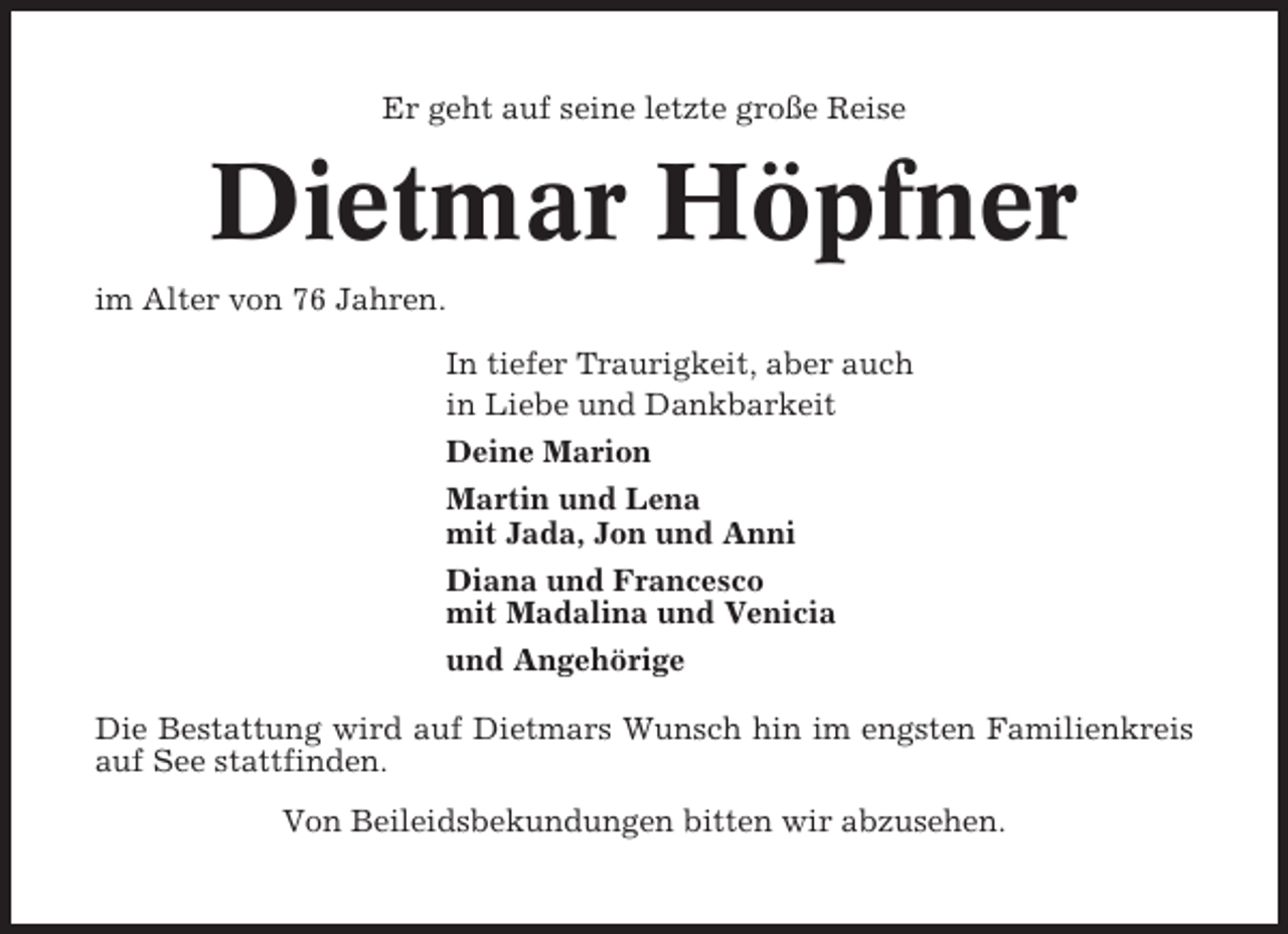 <p>Er geht auf seine letzte große Reise</p><p>Dietmar Höpfner<br />im Alter von 76 Jahren.<br />In tiefer Traurigkeit, aber auch<br />in Liebe und Dankbarkeit<br />Deine Marion<br />Martin und Lena<br />mit Jada, Jon und Anni<br />Diana und Francesco<br />mit Madalina und Venicia<br />und Angehörige<br />Die Bestattung wird auf Dietmars Wunsch hin im engsten Familienkreis<br />auf See stattfinden.<br />Von Beileidsbekundungen bitten wir abzusehen.</p>
