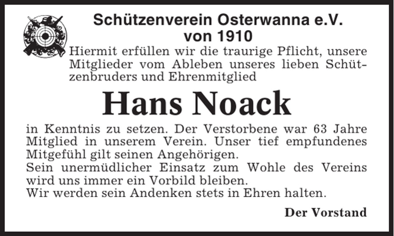 <p>Schützenverein Osterwanna e.V.<br />von 1910<br />Hiermit erfüllen wir die traurige Pflicht, unsere<br />Mitglieder vom Ableben unseres lieben Schützenbruders und Ehrenmitglied</p><p>Hans Noack<br />in Kenntnis zu setzen. Der Verstorbene war 63 Jahre<br />Mitglied in unserem Verein. Unser tief empfundenes<br />Mitgefühl gilt seinen Angehörigen.<br />Sein unermüdlicher Einsatz zum Wohle des Vereins<br />wird uns immer ein Vorbild bleiben.<br />Wir werden sein Andenken stets in Ehren halten.<br />Der Vorstand</p>