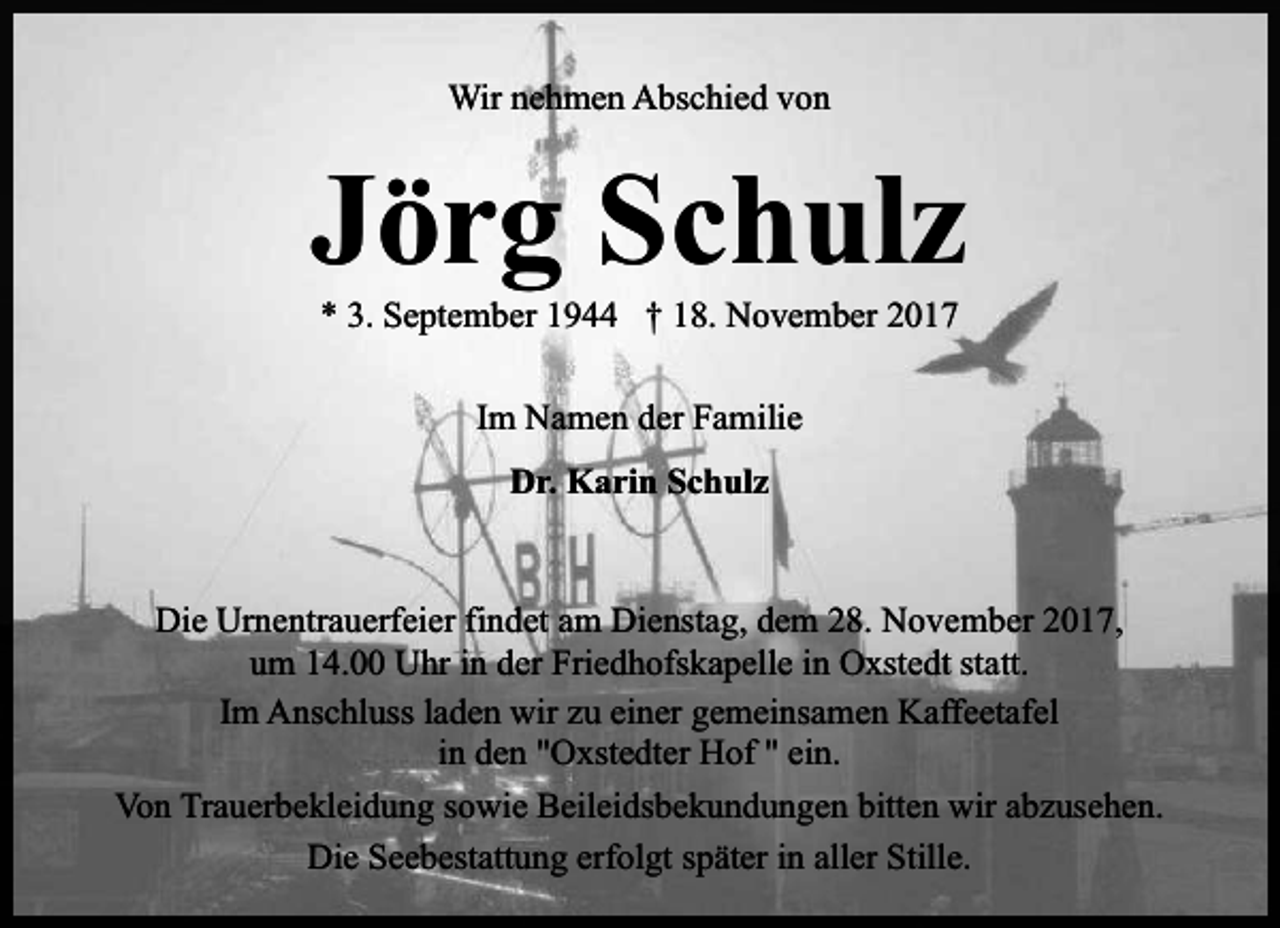<p>Wir nehmen Abschied von</p><p>Jörg Schulz<br />* 3. September 1944 † 18. November 2017<br />Im Namen der Familie<br />Dr. Karin Schulz</p><p>Die Urnentrauerfeier findet am Dienstag, dem 28. November 2017,<br />um 14.00 Uhr in der Friedhofskapelle in Oxstedt statt.<br />Im Anschluss laden wir zu einer gemeinsamen Kaffeetafel<br />in den "Oxstedter Hof " ein.<br />Von Trauerbekleidung sowie Beileidsbekundungen bitten wir abzusehen.<br />Die Seebestattung erfolgt später in aller Stille.</p>