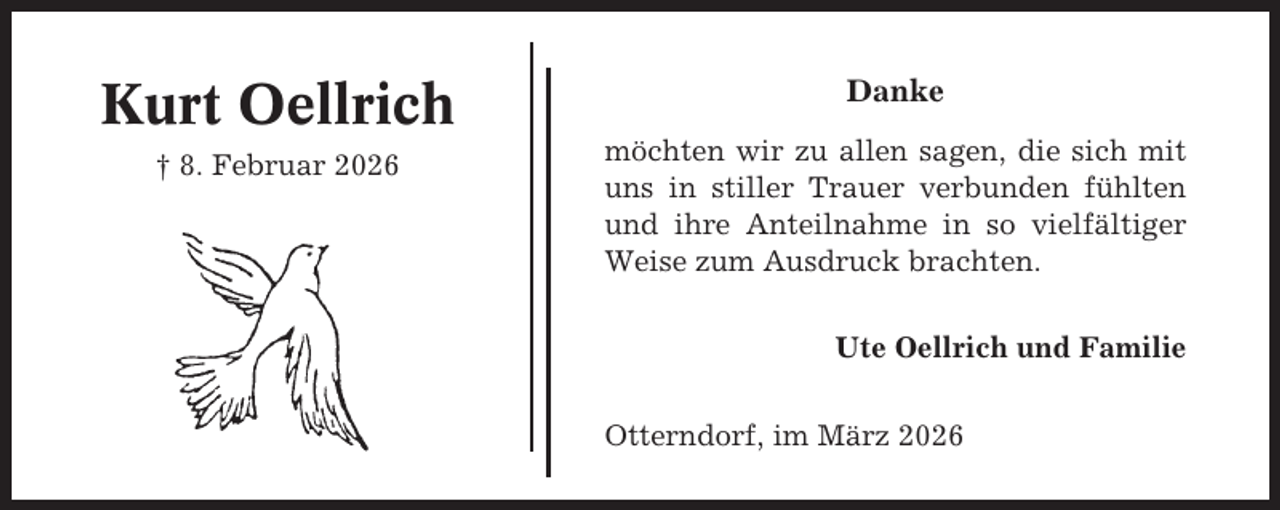 <p>Kurt Oellrich</p><p>Danke</p><p>† 8. Februar 2026</p><p>möchten wir zu allen sagen, die sich mit<br />uns in stiller Trauer verbunden fühlten<br />und ihre Anteilnahme in so vielfältiger<br />Weise zum Ausdruck brachten.<br />Ute Oellrich und Familie<br />Otterndorf, im März 2026</p>