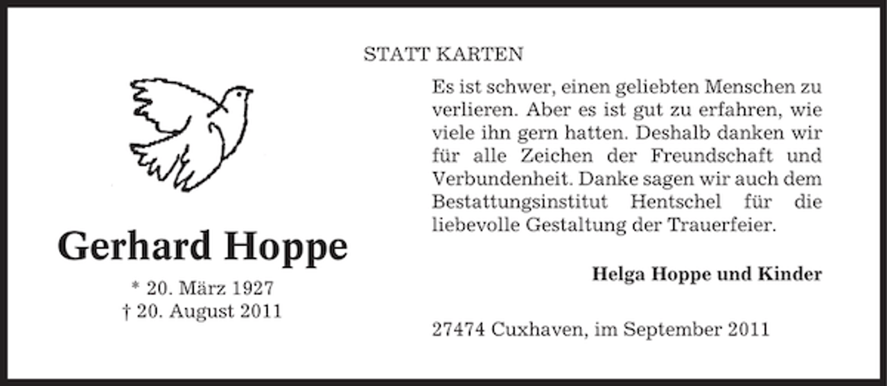 <p>STATT KARTEN</p><p>Gerhard Hoppe<br />* 20. März 1927<br />† 20. August 2011</p><p>Es ist schwer, einen geliebten Menschen zu<br />verlieren. Aber es ist gut zu erfahren, wie<br />viele ihn gern hatten. Deshalb danken wir<br />für alle Zeichen der Freundschaft und<br />Verbundenheit. Danke sagen wir auch dem<br />Bestattungsinstitut Hentschel für die<br />liebevolle Gestaltung der Trauerfeier.<br />Helga Hoppe und Kinder<br />27474 Cuxhaven, im September 2011</p>
