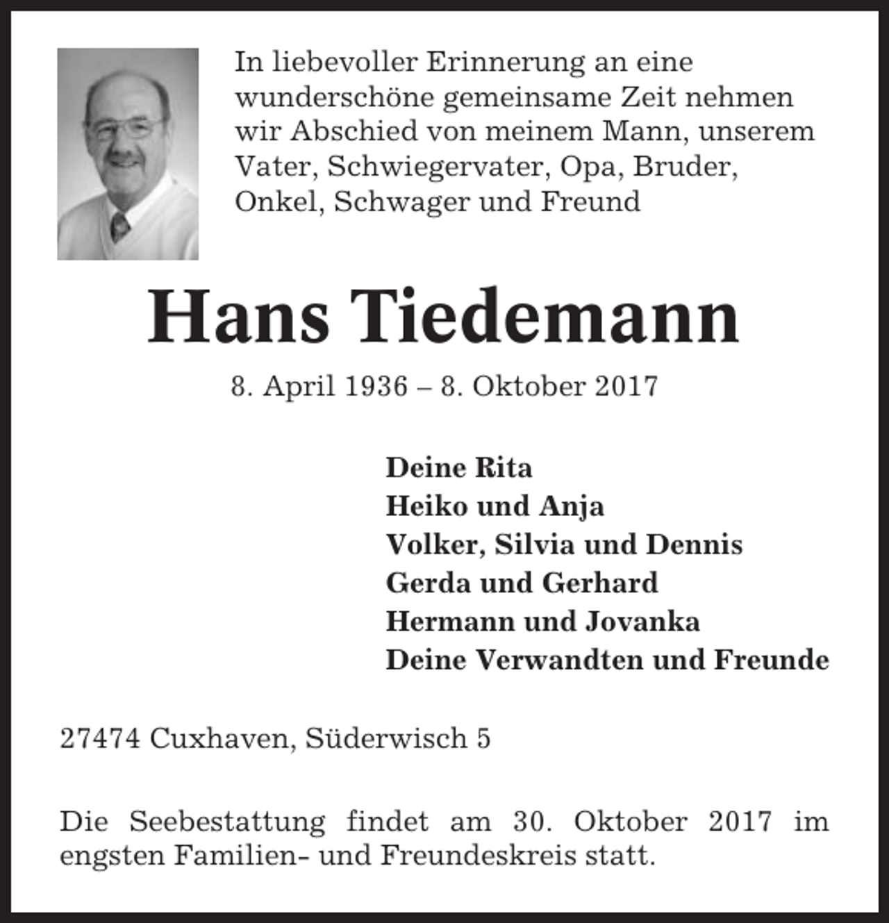 <p>In liebevoller Erinnerung an eine<br />wunderschöne gemeinsame Zeit nehmen<br />wir Abschied von meinem Mann, unserem<br />Vater, Schwiegervater, Opa, Bruder,<br />Onkel, Schwager und Freund</p><p>Hans Tiedemann<br />8. April 1936 – 8. Oktober 2017<br />Deine Rita<br />Heiko und Anja<br />Volker, Silvia und Dennis<br />Gerda und Gerhard<br />Hermann und Jovanka<br />Deine Verwandten und Freunde<br />27474 Cuxhaven, Süderwisch 5<br />Die Seebestattung findet am 30. Oktober 2017 im<br />engsten Familien- und Freundeskreis statt.</p>