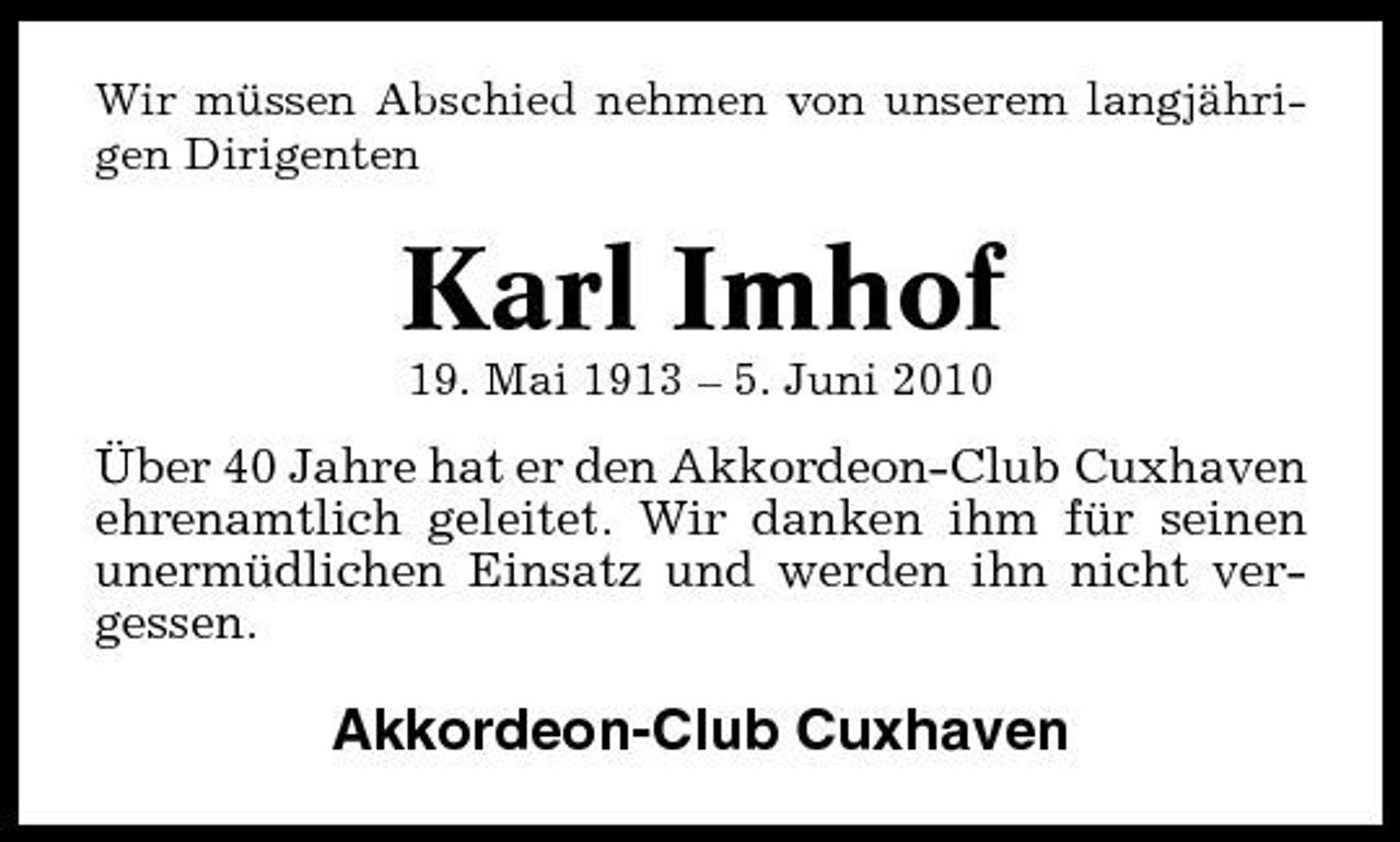 <p>Wir müssen Abschied nehmen von unserem langjährigen Dirigenten</p><p>Karl Imhof<br />19. Mai 1913 – 5. Juni 2010</p><p>Über 40 Jahre hat er den Akkordeon-Club Cuxhaven ehrenamtlich geleitet. Wir danken ihm für seinen unermüdlichen Einsatz und werden ihn nicht vergessen.</p><p>Akkordeon-Club Cuxhaven</p>