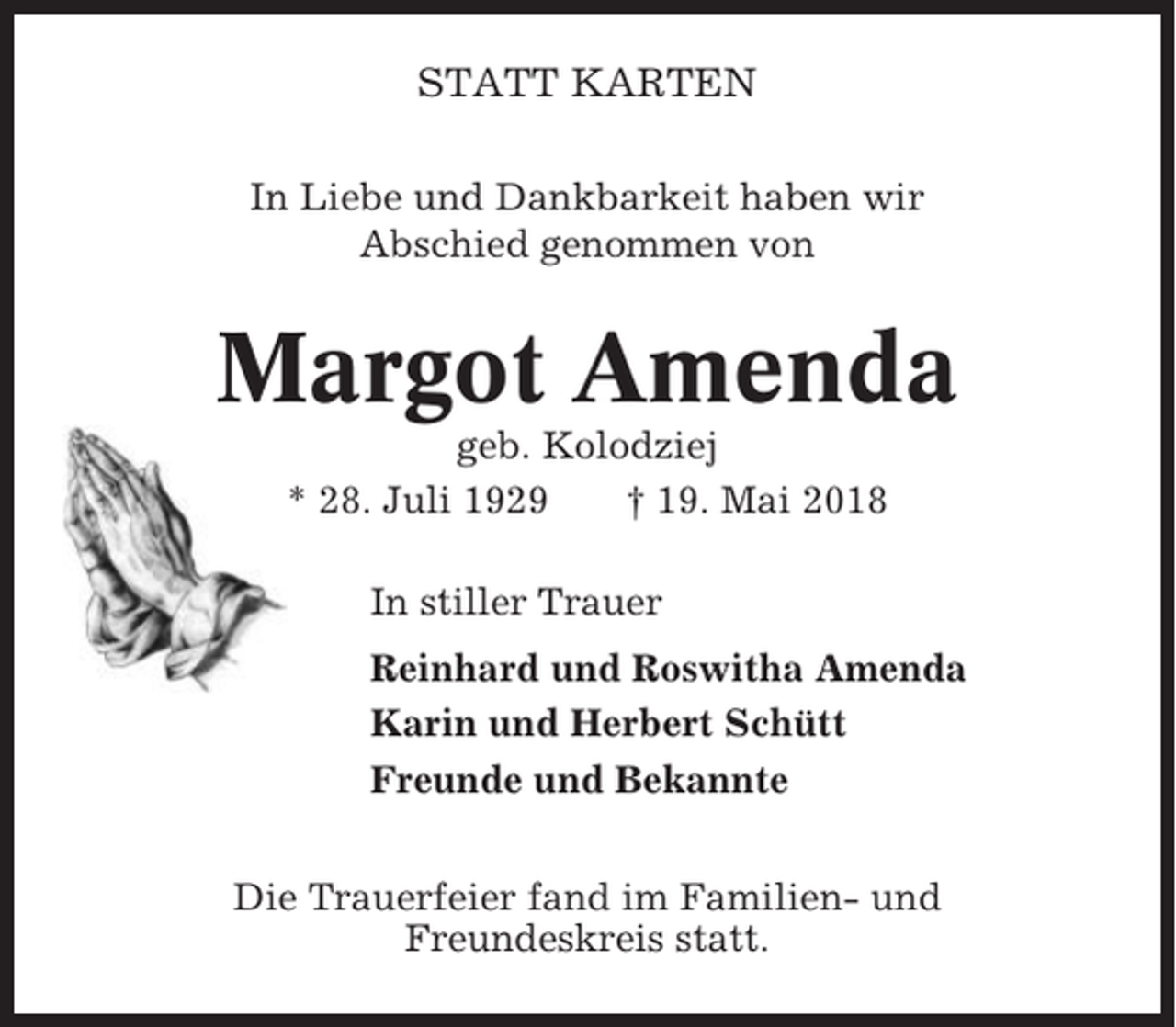 <p>STATT KARTEN<br />In Liebe und Dankbarkeit haben wir<br />Abschied genommen von</p><p>Margot Amenda<br />geb. Kolodziej<br />* 28. Juli 1929<br />† 19. Mai 2018<br />In stiller Trauer<br />Reinhard und Roswitha Amenda<br />Karin und Herbert Schütt<br />Freunde und Bekannte<br />Die Trauerfeier fand im Familien- und<br />Freundeskreis statt.</p>