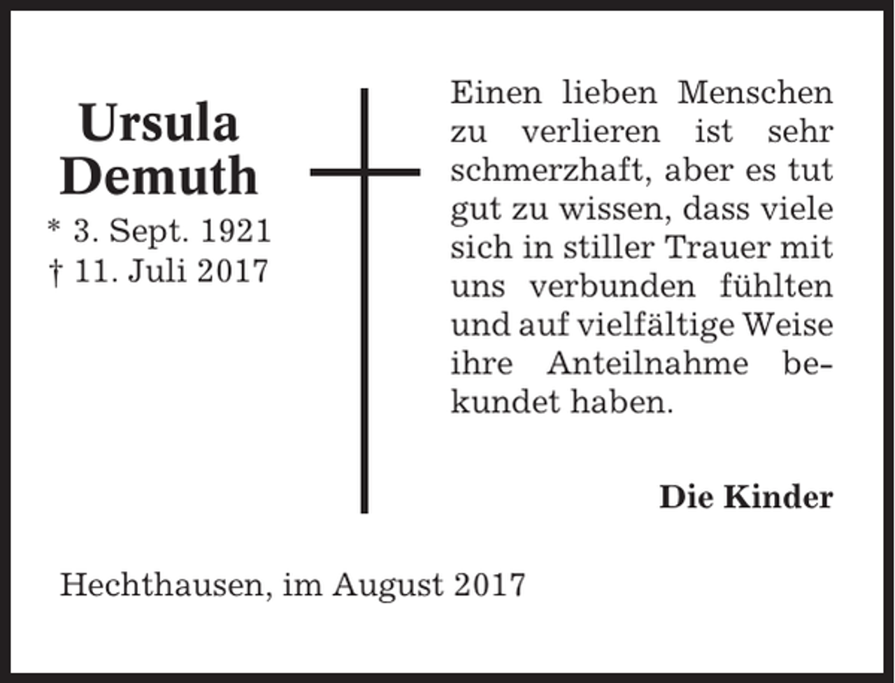<p>Ursula<br />Demuth<br />* 3. Sept. 1921<br />† 11. Juli 2017</p><p>Einen lieben Menschen<br />zu verlieren ist sehr<br />schmerzhaft, aber es tut<br />gut zu wissen, dass viele<br />sich in stiller Trauer mit<br />uns verbunden fühlten<br />und auf vielfältige Weise<br />ihre Anteilnahme bekundet haben.<br />Die Kinder</p><p>Hechthausen, im August 2017</p>
