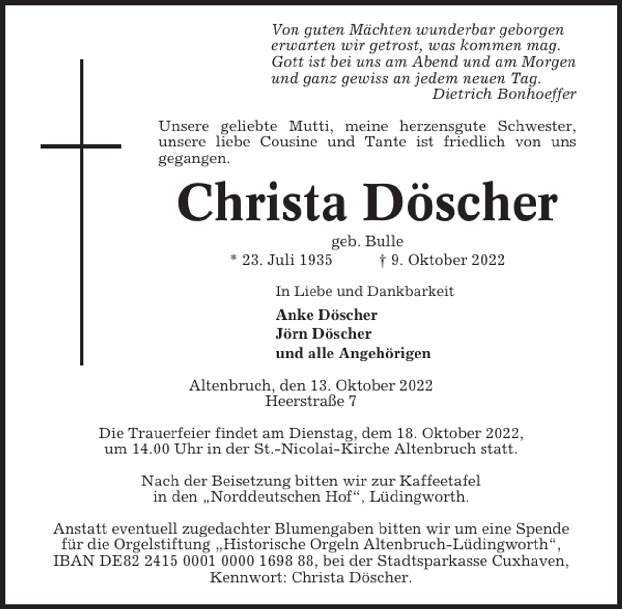 <p>Von guten Mächten wunderbar geborgen<br />erwarten wir getrost, was kommen mag.<br />Gott ist bei uns am Abend und am Morgen<br />und ganz gewiss an jedem neuen Tag.<br />Dietrich Bonhoeffer<br />Unsere geliebte Mutti, meine herzensgute Schwester,<br />unsere liebe Cousine und Tante ist friedlich von uns<br />gegangen.</p><p>Christa Döscher<br />geb. Bulle<br />* 23. Juli 1935<br />† 9. Oktober 2022<br />In Liebe und Dankbarkeit</p><p>Anke Döscher<br />Jörn Döscher<br />und alle Angehörigen<br />Altenbruch, den 13. Oktober 2022<br />Heerstraße 7<br />Die Trauerfeier findet am Dienstag, dem 18. Oktober 2022,<br />um 14.00 Uhr in der St.-Nicolai-Kirche Altenbruch statt.<br />Nach der Beisetzung bitten wir zur Kaffeetafel<br />in den „Norddeutschen Hof“, Lüdingworth.<br />Anstatt eventuell zugedachter Blumengaben bitten wir um eine Spende<br />für die Orgelstiftung „Historische Orgeln Altenbruch-Lüdingworth“,<br />IBAN DE8415 0001 0000 1698, bei der Stadtsparkasse Cuxhaven,<br />Kennwort: Christa Döscher.</p>