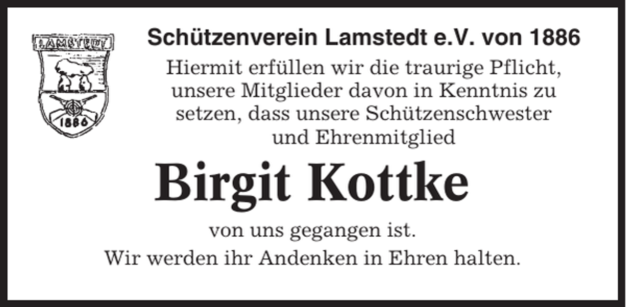 <p>Schützenverein Lamstedt e.V. von 1886<br />Hiermit erfüllen wir die traurige Pflicht,<br />unsere Mitglieder davon in Kenntnis zu<br />setzen, dass unsere Schützenschwester<br />und Ehrenmitglied</p><p>Birgit Kottke<br />von uns gegangen ist.<br />Wir werden ihr Andenken in Ehren halten.</p>