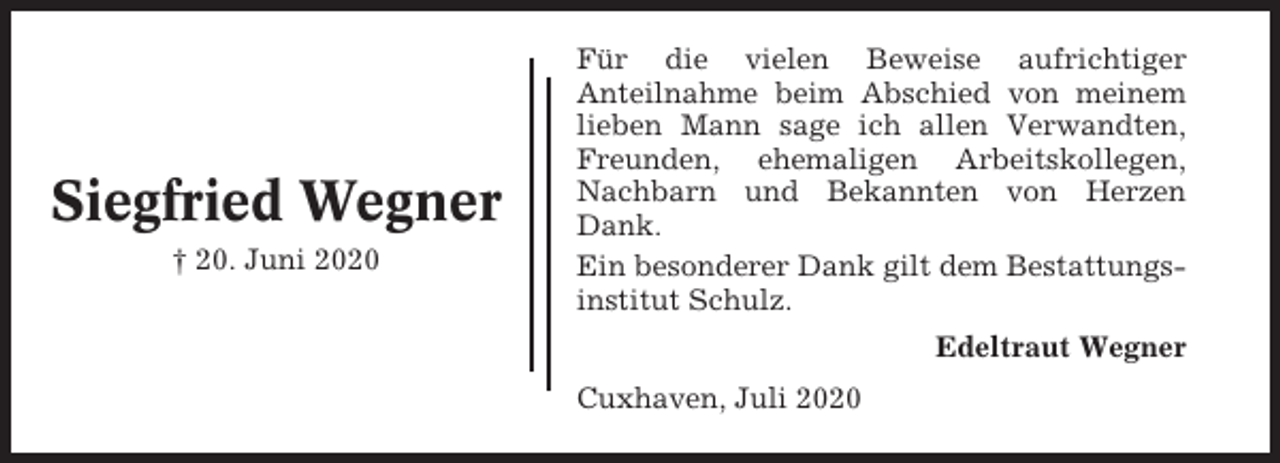 <p>Siegfried Wegner<br />† 20. Juni 2020</p><p>Für die vielen Beweise aufrichtiger<br />Anteilnahme beim Abschied von meinem<br />lieben Mann sage ich allen Verwandten,<br />Freunden, ehemaligen Arbeitskollegen,<br />Nachbarn und Bekannten von Herzen<br />Dank.<br />Ein besonderer Dank gilt dem Bestattungsinstitut Schulz.<br />Edeltraut Wegner<br />Cuxhaven, Juli 2020</p>