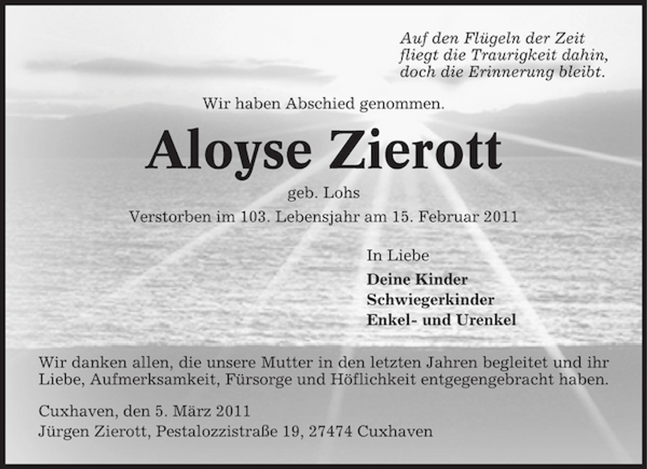 <p>Auf den Flügeln der Zeit fliegt die Traurigkeit dahin, doch die Erinnerung bleibt. Wir haben Abschied genommen.</p><p>Aloyse Zierott<br />geb. Lohs Verstorben im 103. Lebensjahr am 15. Februar 2011 In Liebe Deine Kinder Schwiegerkinder Enkel- und Urenkel Wir danken allen, die unsere Mutter in den letzten Jahren begleitet und ihr Liebe, Aufmerksamkeit, Fürsorge und Höflichkeit entgegengebracht haben. Cuxhaven, den 5. März 2011 Jürgen Zierott, Pestalozzistraße 19, 27474 Cuxhaven</p>